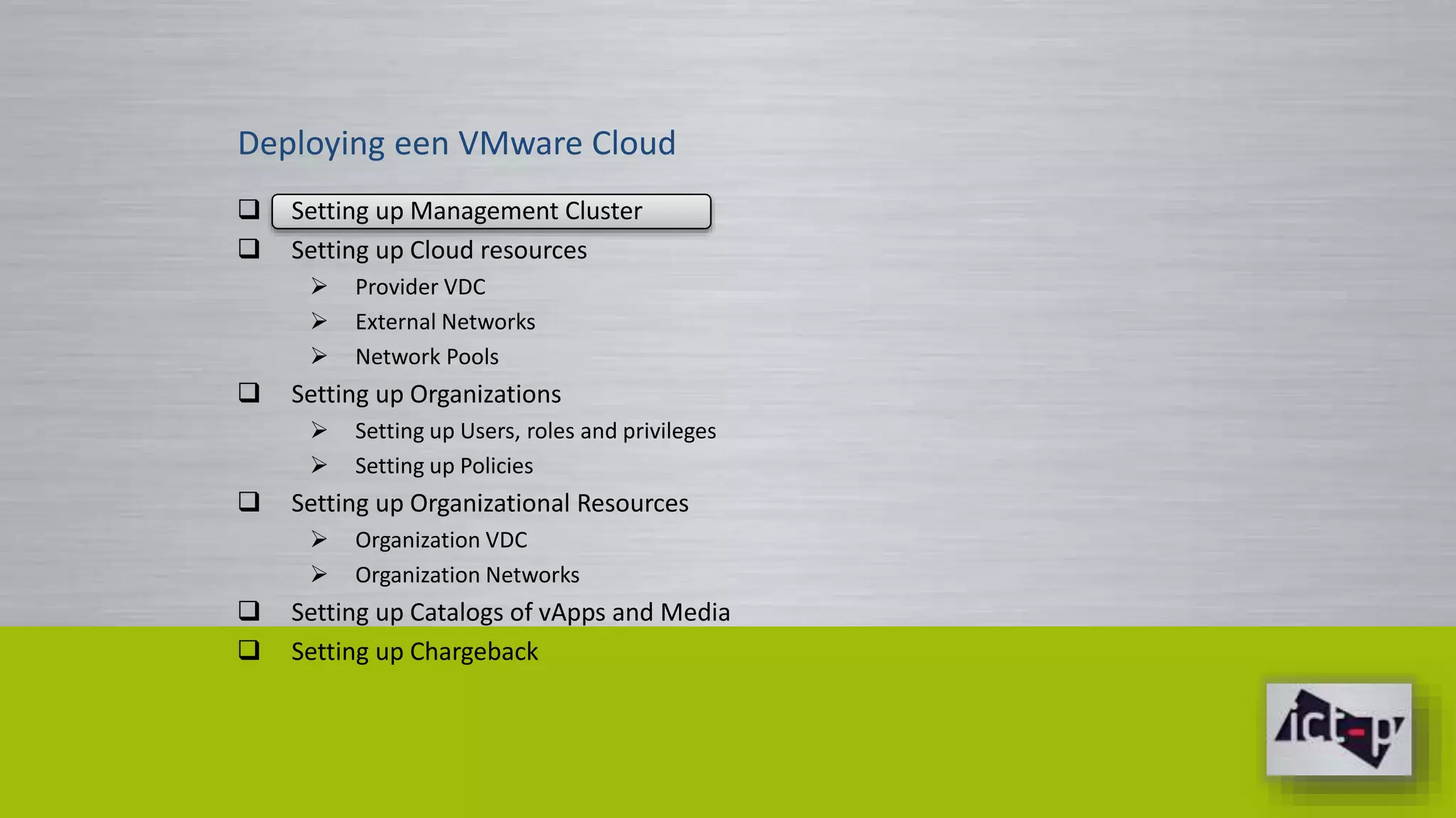 Deploying een VMware Cloud 
 Setting up Management Cluster 
 Setting up Cloud resources 
 Provider VDC 
 External Networks 
 Network Pools 
 Setting up Organizations 
 Setting up Users, roles and privileges 
 Setting up Policies 
 Setting up Organizational Resources 
 Organization VDC 
 Organization Networks 
 Setting up Catalogs of vApps and Media 
 Setting up Chargeback 
 