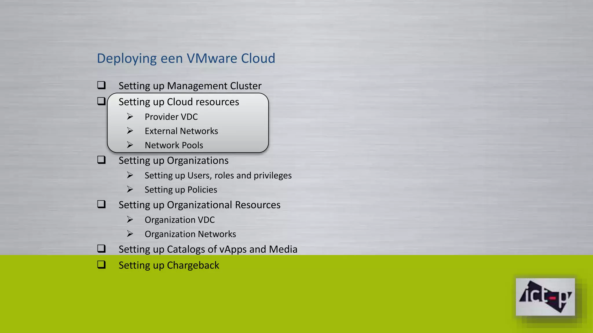 Deploying een VMware Cloud 
 Setting up Management Cluster 
 Setting up Cloud resources 
 Provider VDC 
 External Networks 
 Network Pools 
 Setting up Organizations 
 Setting up Users, roles and privileges 
 Setting up Policies 
 Setting up Organizational Resources 
 Organization VDC 
 Organization Networks 
 Setting up Catalogs of vApps and Media 
 Setting up Chargeback 
 
