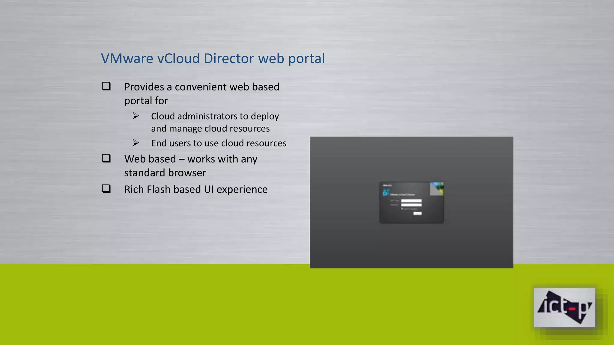 VMware vCloud Director web portal 
 Provides a convenient web based 
portal for 
 Cloud administrators to deploy 
and manage cloud resources 
 End users to use cloud resources 
 Web based – works with any 
standard browser 
 Rich Flash based UI experience 
 