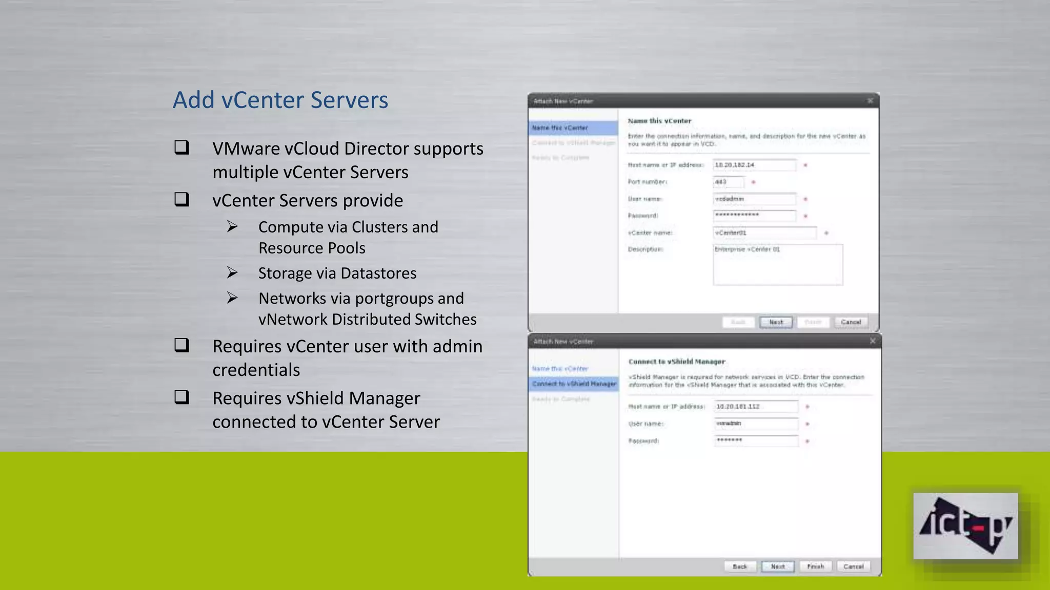 Add vCenter Servers 
 VMware vCloud Director supports 
multiple vCenter Servers 
 vCenter Servers provide 
 Compute via Clusters and 
Resource Pools 
 Storage via Datastores 
 Networks via portgroups and 
vNetwork Distributed Switches 
 Requires vCenter user with admin 
credentials 
 Requires vShield Manager 
connected to vCenter Server 
 