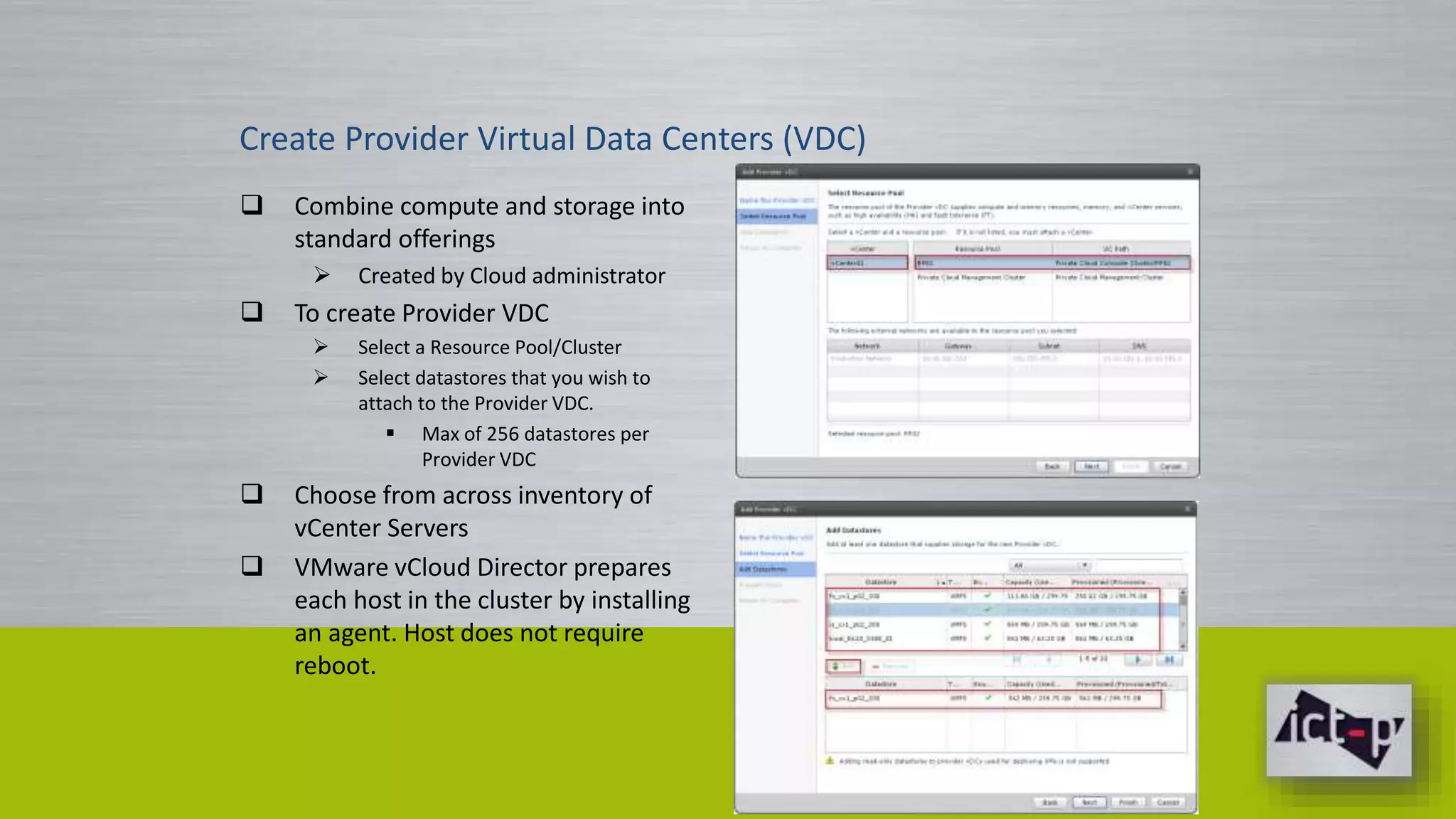 Create Provider Virtual Data Centers (VDC) 
 Combine compute and storage into 
standard offerings 
 Created by Cloud administrator 
 To create Provider VDC 
 Select a Resource Pool/Cluster 
 Select datastores that you wish to 
attach to the Provider VDC. 
 Max of 256 datastores per 
Provider VDC 
 Choose from across inventory of 
vCenter Servers 
 VMware vCloud Director prepares 
each host in the cluster by installing 
an agent. Host does not require 
reboot. 
 