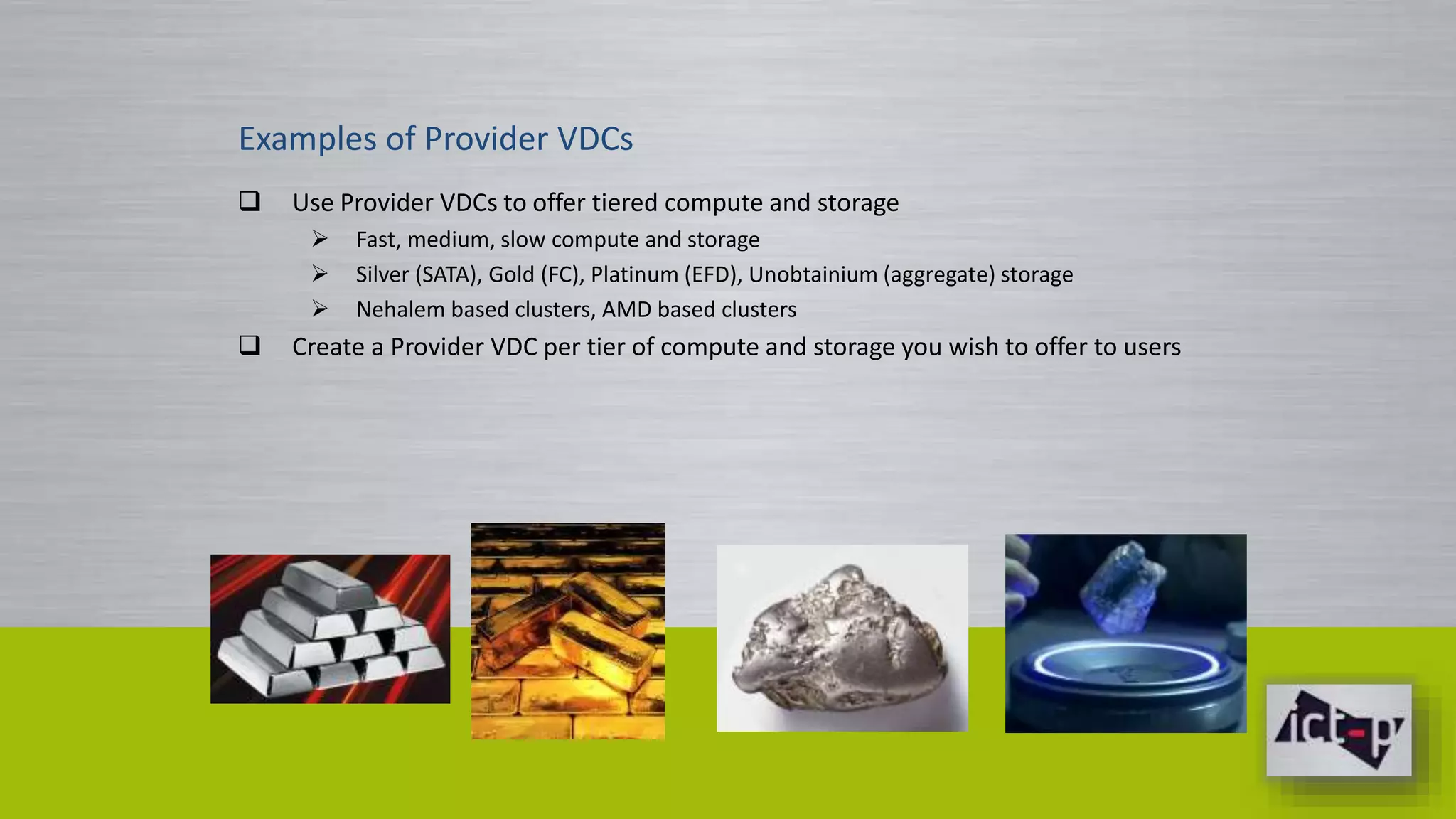 Examples of Provider VDCs 
 Use Provider VDCs to offer tiered compute and storage 
 Fast, medium, slow compute and storage 
 Silver (SATA), Gold (FC), Platinum (EFD), Unobtainium (aggregate) storage 
 Nehalem based clusters, AMD based clusters 
 Create a Provider VDC per tier of compute and storage you wish to offer to users 
 