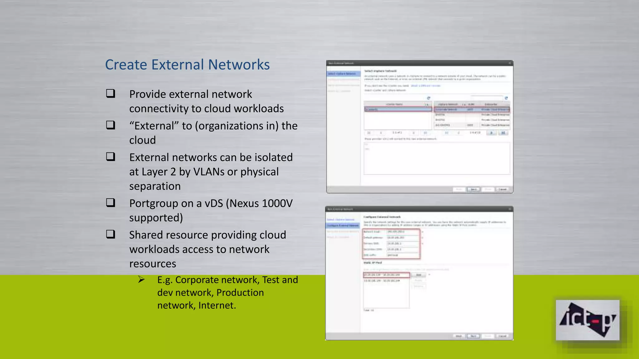 Create External Networks 
 Provide external network 
connectivity to cloud workloads 
 “External” to (organizations in) the 
cloud 
 External networks can be isolated 
at Layer 2 by VLANs or physical 
separation 
 Portgroup on a vDS (Nexus 1000V 
supported) 
 Shared resource providing cloud 
workloads access to network 
resources 
 E.g. Corporate network, Test and 
dev network, Production 
network, Internet. 
 