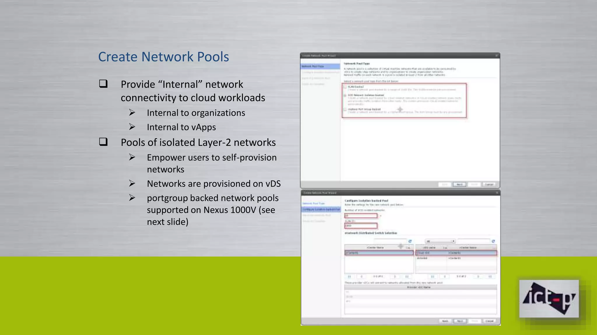 Create Network Pools 
 Provide “Internal” network 
connectivity to cloud workloads 
 Internal to organizations 
 Internal to vApps 
 Pools of isolated Layer-2 networks 
 Empower users to self-provision 
networks 
 Networks are provisioned on vDS 
 portgroup backed network pools 
supported on Nexus 1000V (see 
next slide) 
 
