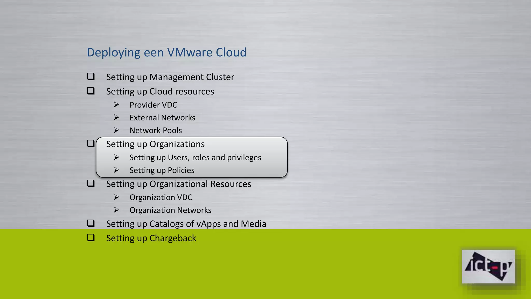 Deploying een VMware Cloud 
 Setting up Management Cluster 
 Setting up Cloud resources 
 Provider VDC 
 External Networks 
 Network Pools 
 Setting up Organizations 
 Setting up Users, roles and privileges 
 Setting up Policies 
 Setting up Organizational Resources 
 Organization VDC 
 Organization Networks 
 Setting up Catalogs of vApps and Media 
 Setting up Chargeback 
 