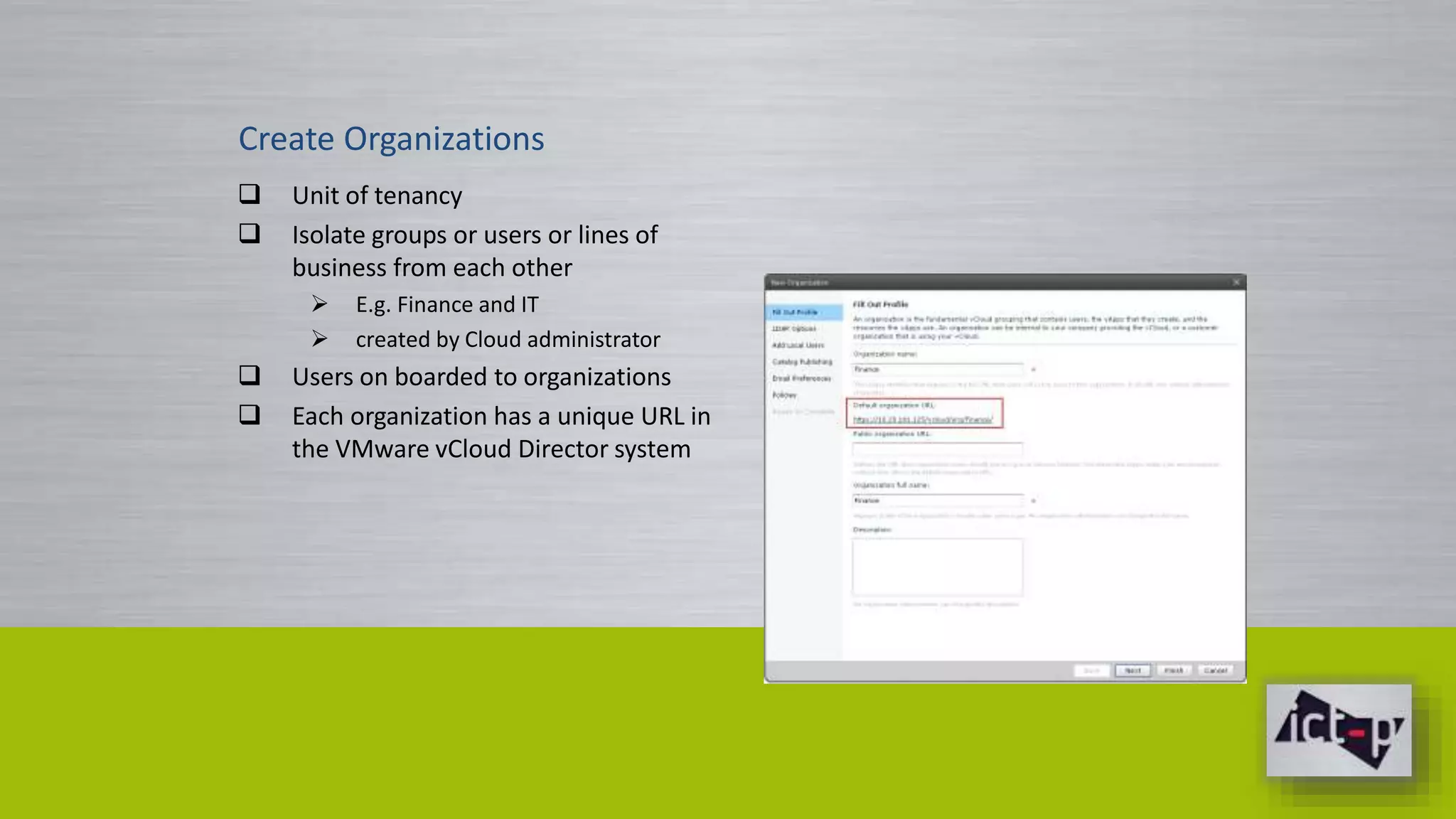 Create Organizations 
 Unit of tenancy 
 Isolate groups or users or lines of 
business from each other 
 E.g. Finance and IT 
 created by Cloud administrator 
 Users on boarded to organizations 
 Each organization has a unique URL in 
the VMware vCloud Director system 
 
