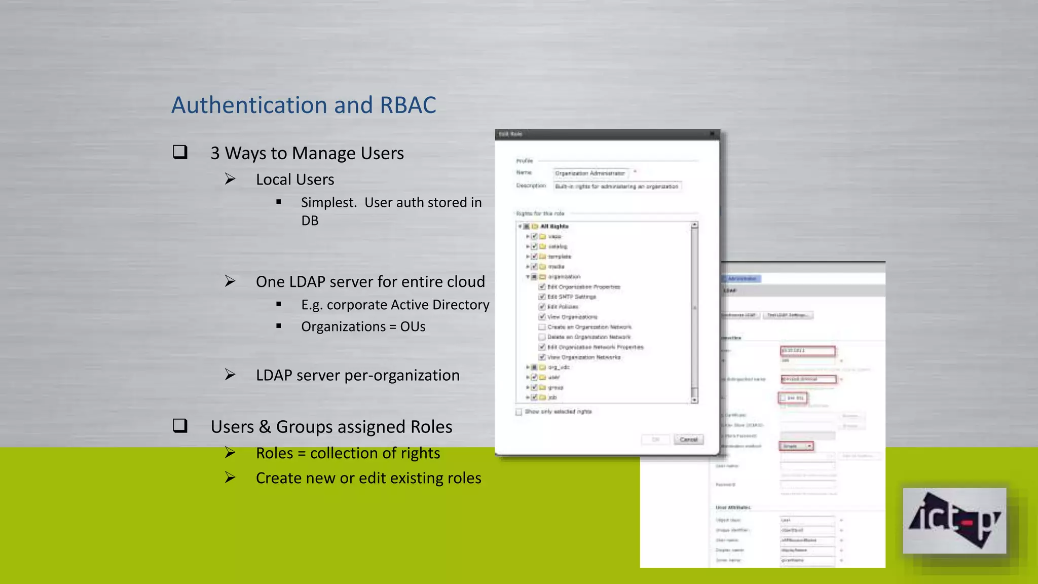 Authentication and RBAC 
 3 Ways to Manage Users 
 Local Users 
 Simplest. User auth stored in 
DB 
 One LDAP server for entire cloud 
 E.g. corporate Active Directory 
 Organizations = OUs 
 LDAP server per-organization 
 Users & Groups assigned Roles 
 Roles = collection of rights 
 Create new or edit existing roles 
 