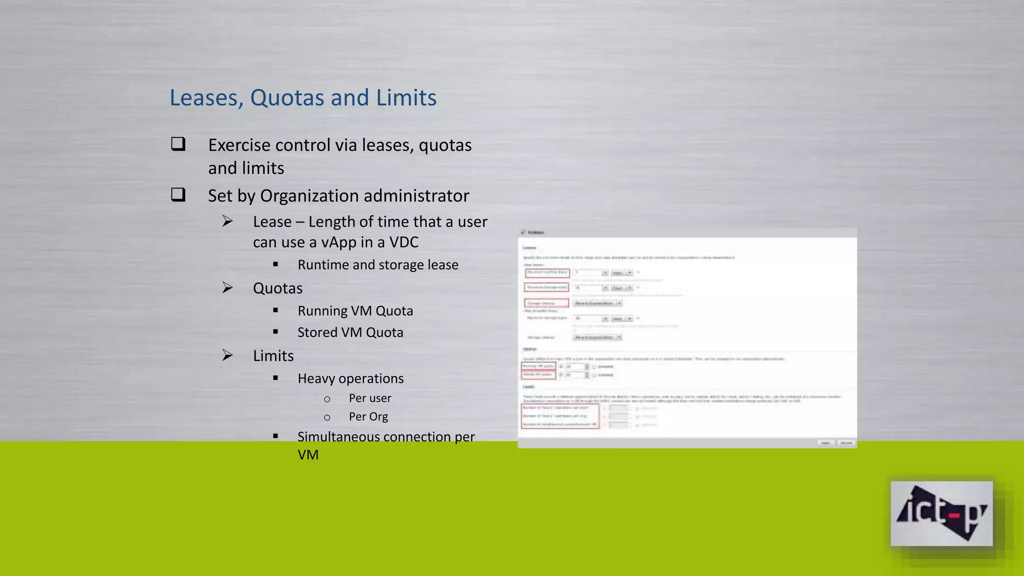 Leases, Quotas and Limits 
 Exercise control via leases, quotas 
and limits 
 Set by Organization administrator 
 Lease – Length of time that a user 
can use a vApp in a VDC 
 Runtime and storage lease 
 Quotas 
 Running VM Quota 
 Stored VM Quota 
 Limits 
 Heavy operations 
o Per user 
o Per Org 
 Simultaneous connection per 
VM 
 