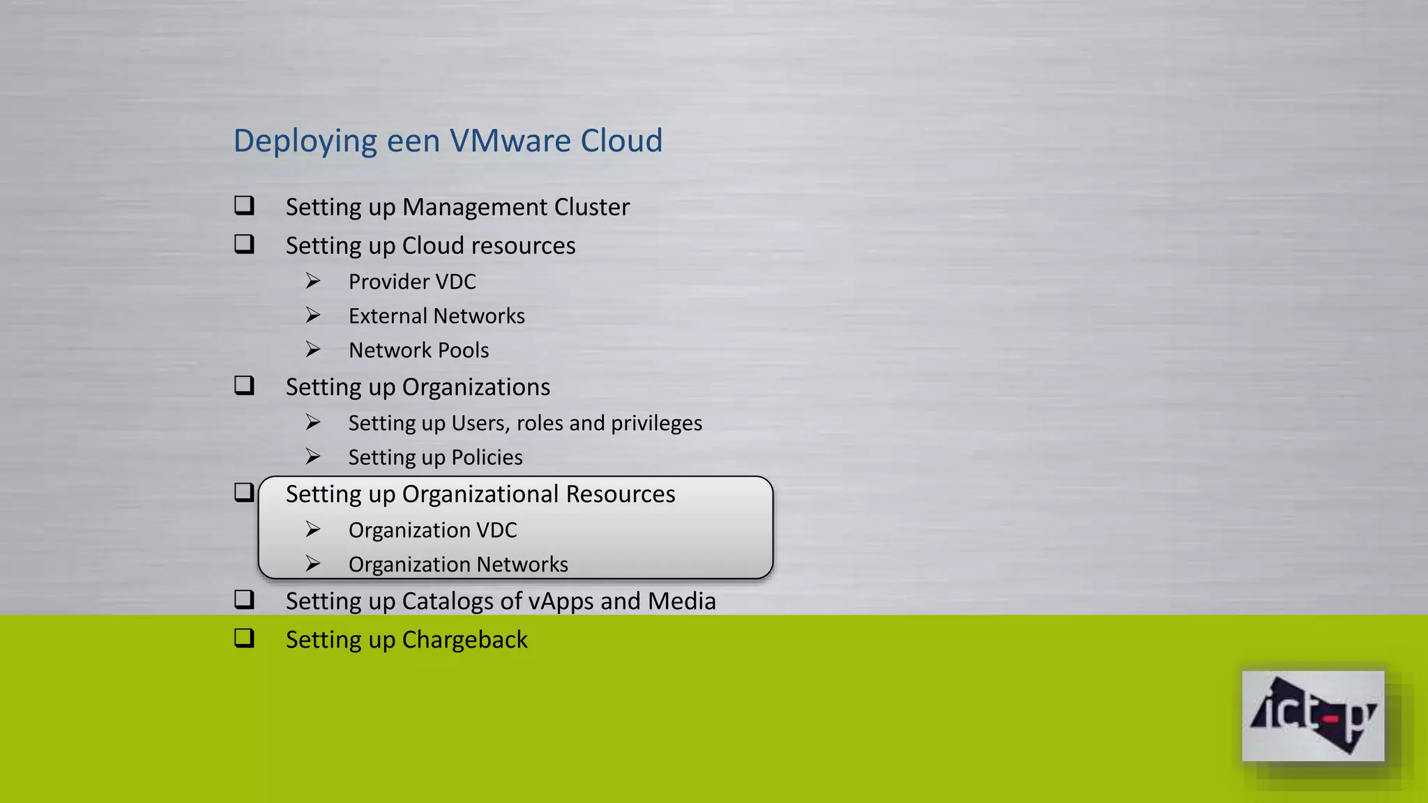 Deploying een VMware Cloud 
 Setting up Management Cluster 
 Setting up Cloud resources 
 Provider VDC 
 External Networks 
 Network Pools 
 Setting up Organizations 
 Setting up Users, roles and privileges 
 Setting up Policies 
 Setting up Organizational Resources 
 Organization VDC 
 Organization Networks 
 Setting up Catalogs of vApps and Media 
 Setting up Chargeback 
 