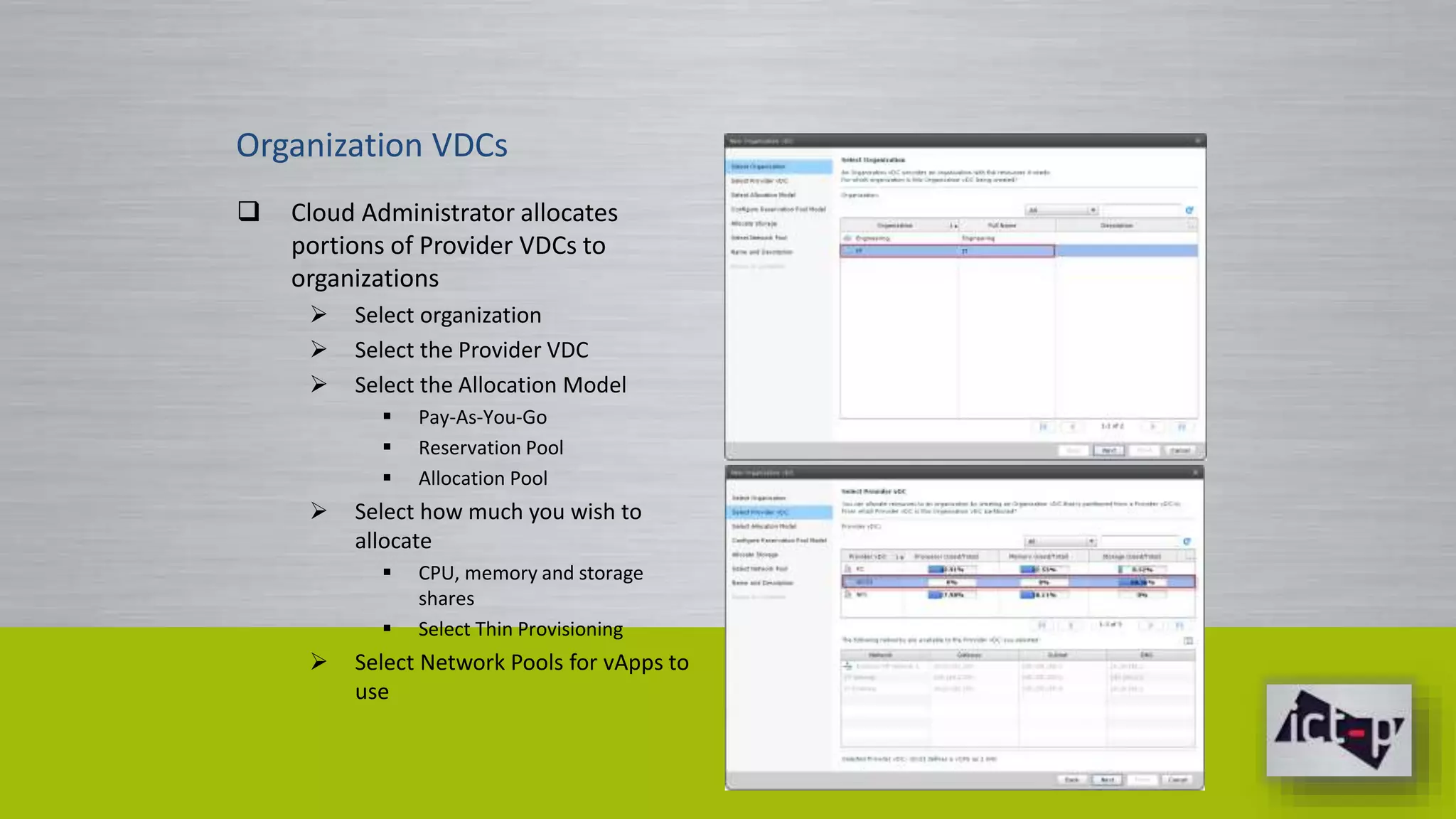 Organization VDCs 
 Cloud Administrator allocates 
portions of Provider VDCs to 
organizations 
 Select organization 
 Select the Provider VDC 
 Select the Allocation Model 
 Pay-As-You-Go 
 Reservation Pool 
 Allocation Pool 
 Select how much you wish to 
allocate 
 CPU, memory and storage 
shares 
 Select Thin Provisioning 
 Select Network Pools for vApps to 
use 
 