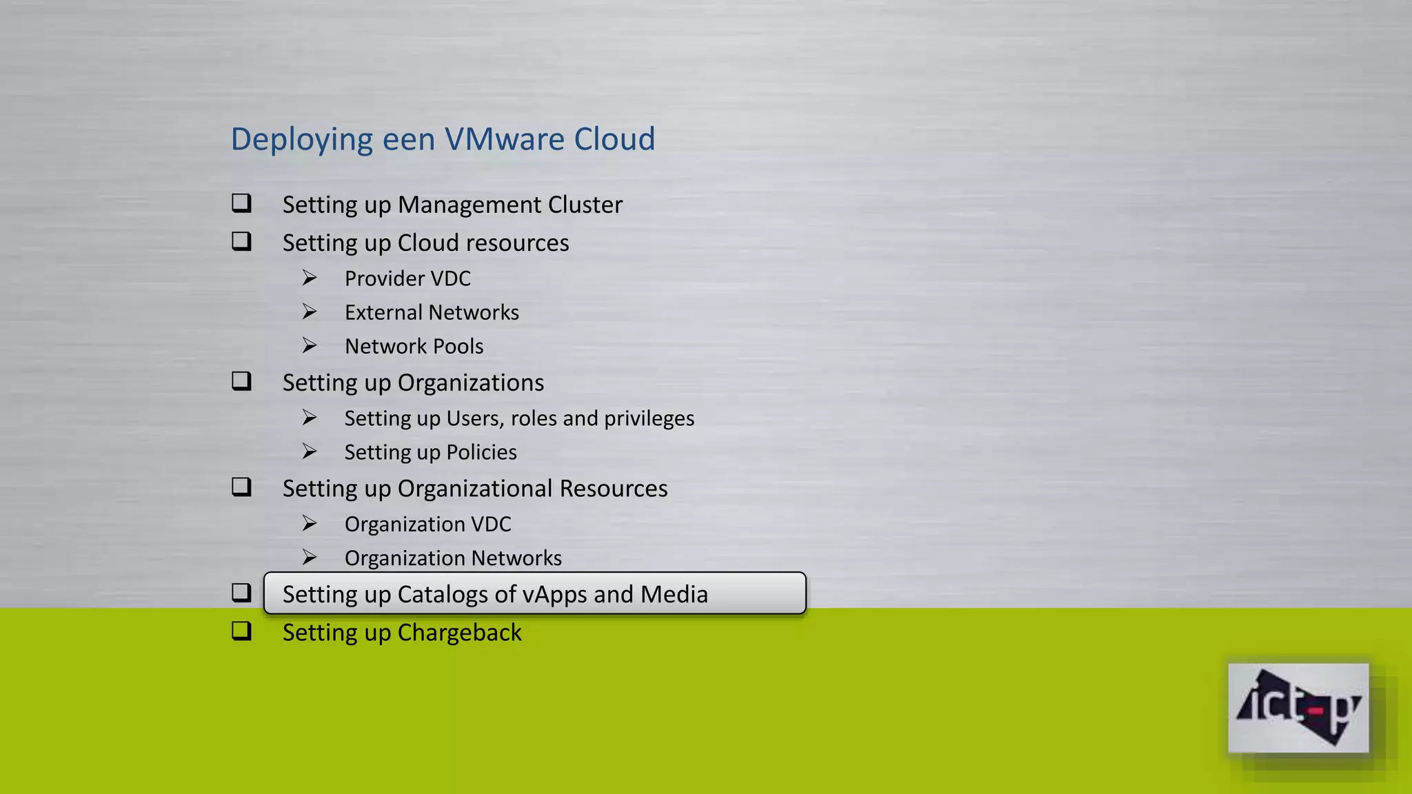 Deploying een VMware Cloud 
 Setting up Management Cluster 
 Setting up Cloud resources 
 Provider VDC 
 External Networks 
 Network Pools 
 Setting up Organizations 
 Setting up Users, roles and privileges 
 Setting up Policies 
 Setting up Organizational Resources 
 Organization VDC 
 Organization Networks 
 Setting up Catalogs of vApps and Media 
 Setting up Chargeback 
 