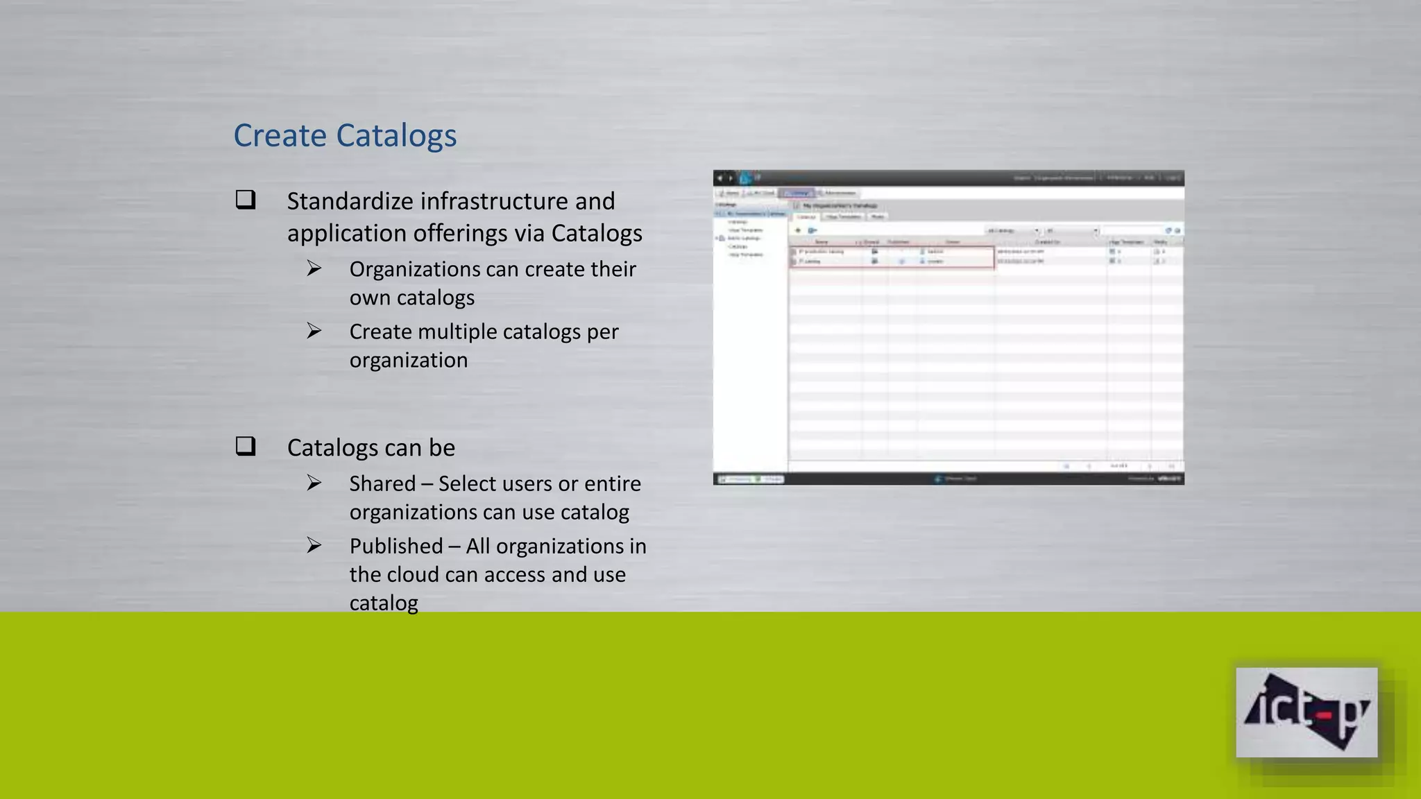 Create Catalogs 
 Standardize infrastructure and 
application offerings via Catalogs 
 Organizations can create their 
own catalogs 
 Create multiple catalogs per 
organization 
 Catalogs can be 
 Shared – Select users or entire 
organizations can use catalog 
 Published – All organizations in 
the cloud can access and use 
catalog 
 
