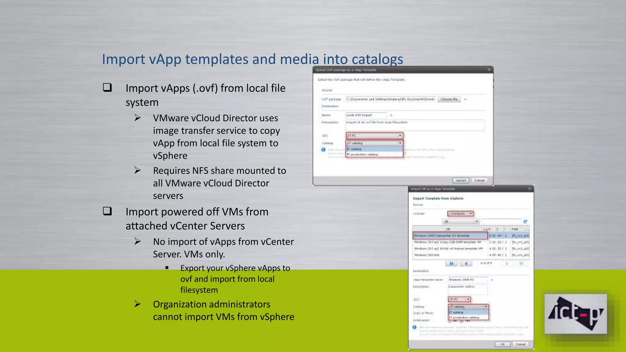 Import vApp templates and media into catalogs 
 Import vApps (.ovf) from local file 
system 
 VMware vCloud Director uses 
image transfer service to copy 
vApp from local file system to 
vSphere 
 Requires NFS share mounted to 
all VMware vCloud Director 
servers 
 Import powered off VMs from 
attached vCenter Servers 
 No import of vApps from vCenter 
Server. VMs only. 
 Export your vSphere vApps to 
ovf and import from local 
filesystem 
 Organization administrators 
cannot import VMs from vSphere 
 