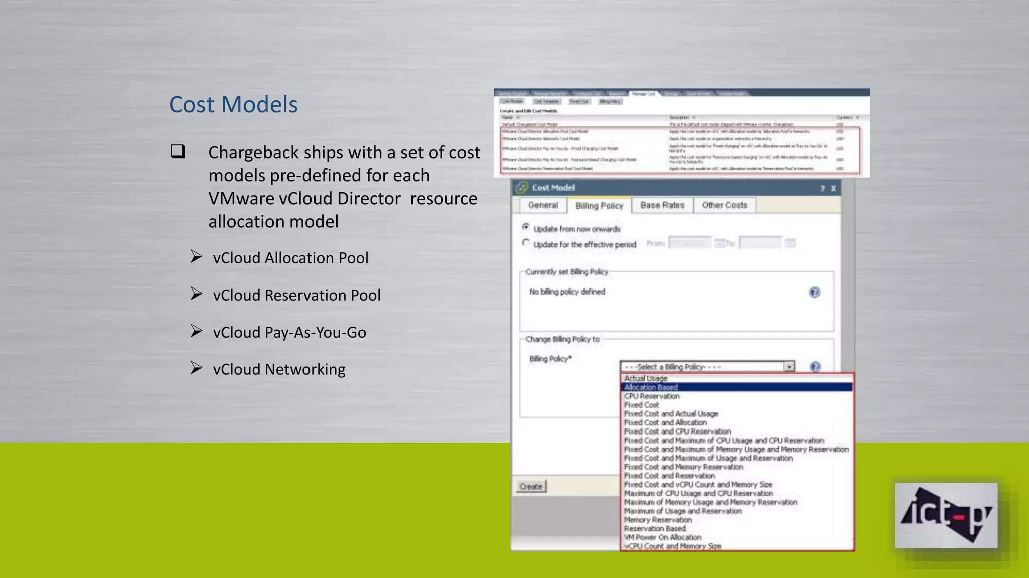 Cost Models 
 Chargeback ships with a set of cost 
models pre-defined for each 
VMware vCloud Director resource 
allocation model 
 vCloud Allocation Pool 
 vCloud Reservation Pool 
 vCloud Pay-As-You-Go 
 vCloud Networking 
 