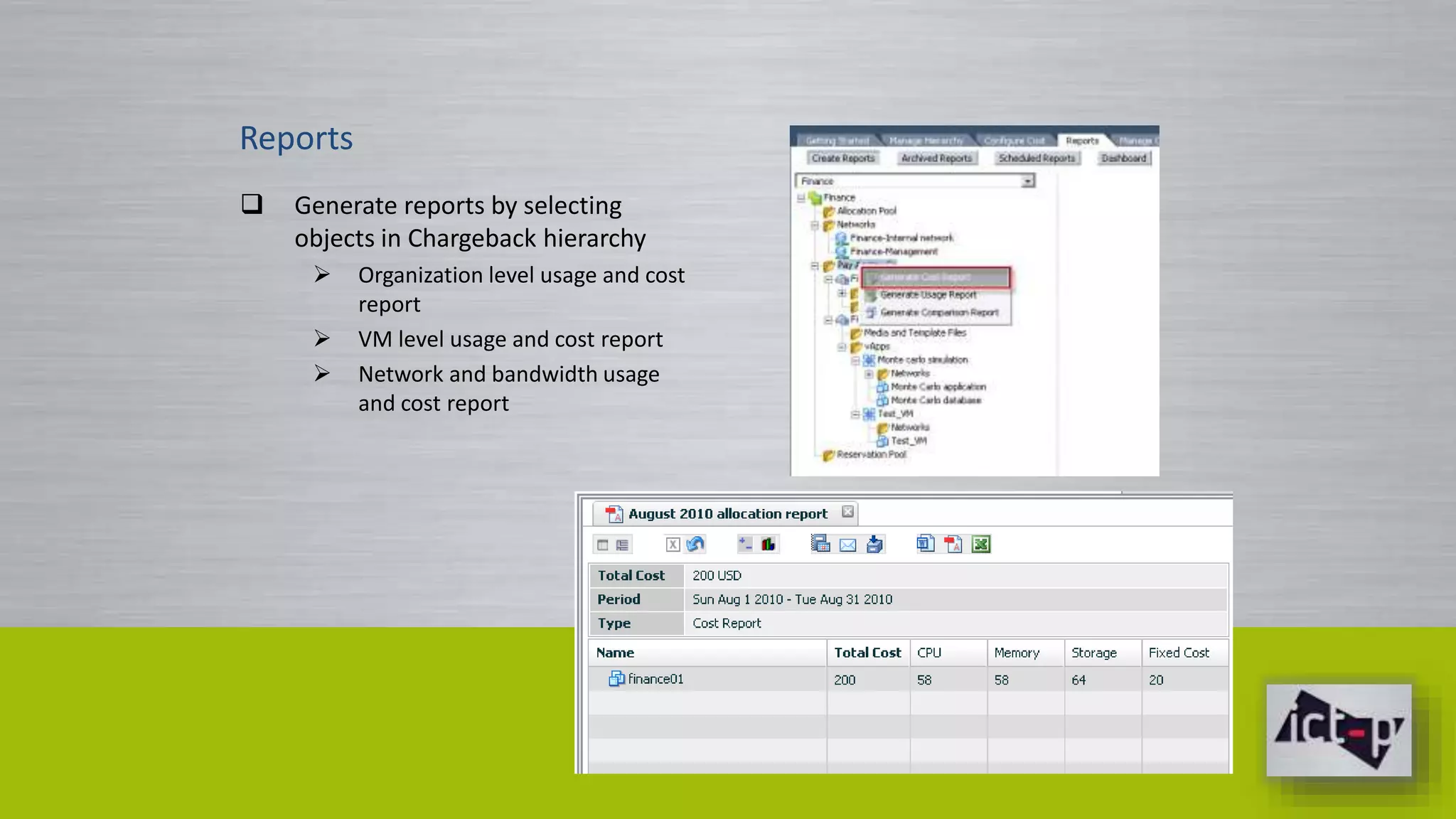 Reports 
 Generate reports by selecting 
objects in Chargeback hierarchy 
 Organization level usage and cost 
report 
 VM level usage and cost report 
 Network and bandwidth usage 
and cost report 
 