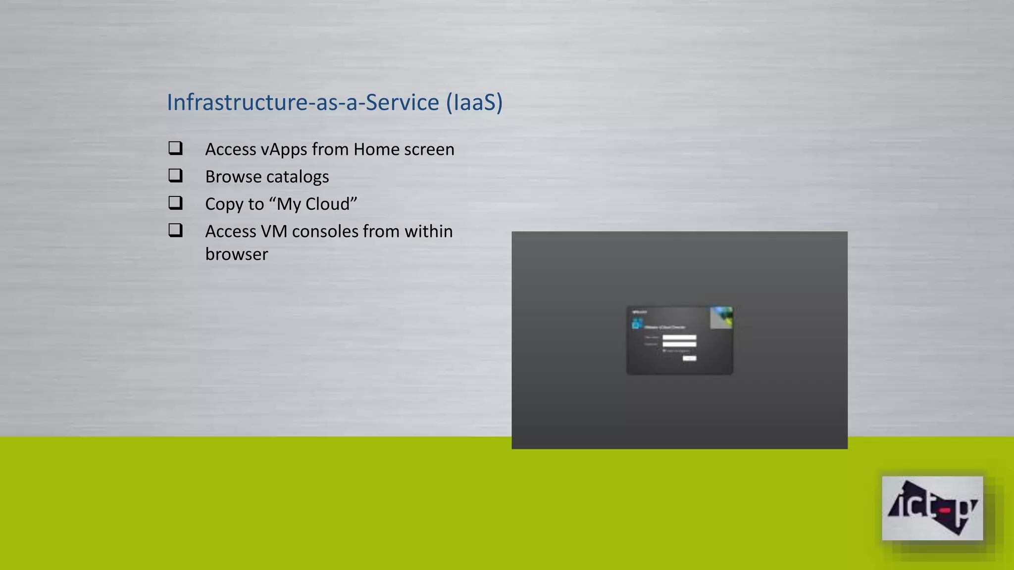 Infrastructure-as-a-Service (IaaS) 
 Access vApps from Home screen 
 Browse catalogs 
 Copy to “My Cloud” 
 Access VM consoles from within 
browser 
 