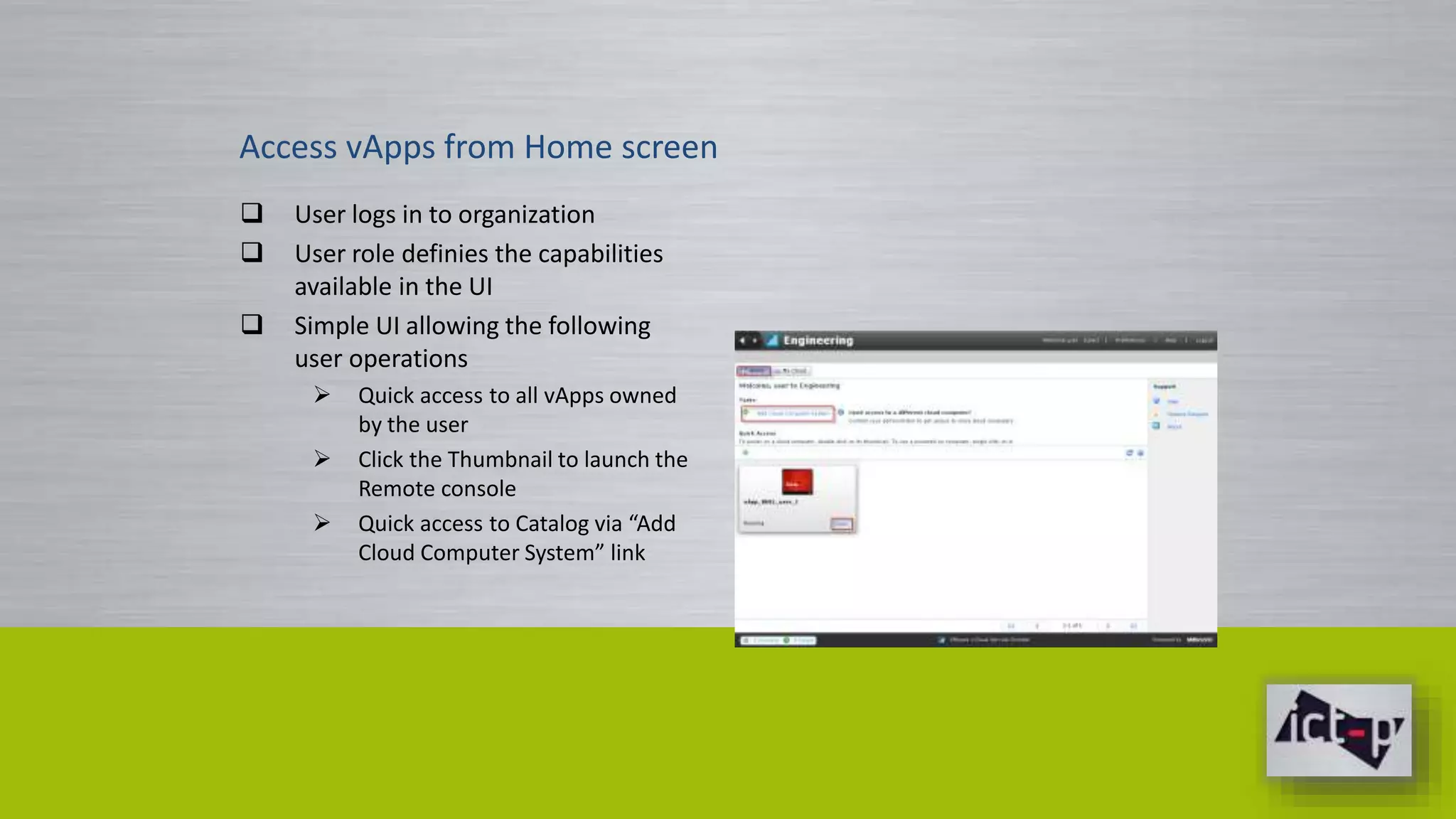 Access vApps from Home screen 
 User logs in to organization 
 User role definies the capabilities 
available in the UI 
 Simple UI allowing the following 
user operations 
 Quick access to all vApps owned 
by the user 
 Click the Thumbnail to launch the 
Remote console 
 Quick access to Catalog via “Add 
Cloud Computer System” link 
 
