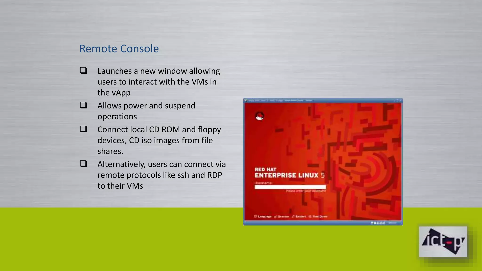 Remote Console 
 Launches a new window allowing 
users to interact with the VMs in 
the vApp 
 Allows power and suspend 
operations 
 Connect local CD ROM and floppy 
devices, CD iso images from file 
shares. 
 Alternatively, users can connect via 
remote protocols like ssh and RDP 
to their VMs 
 