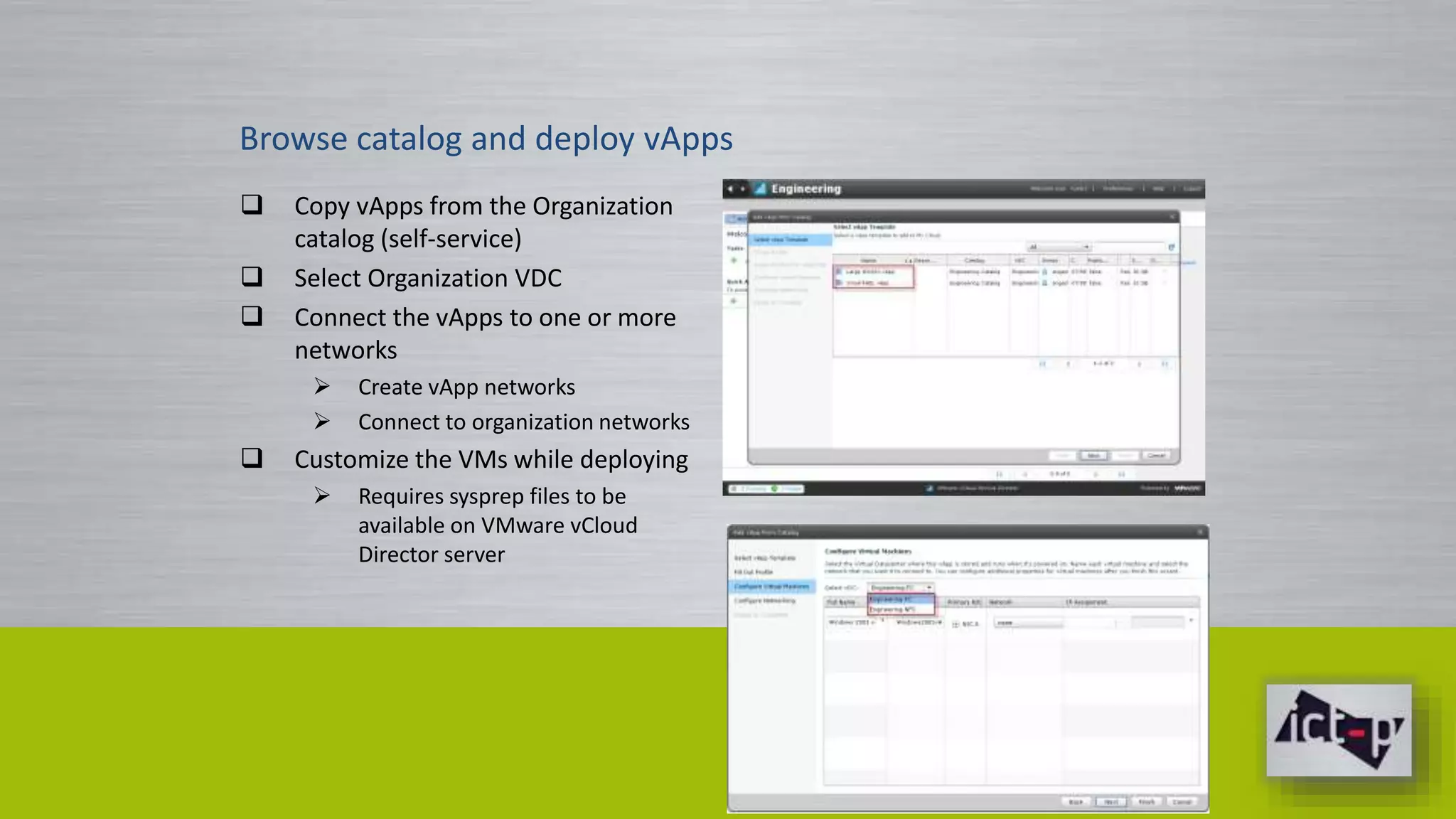 Browse catalog and deploy vApps 
 Copy vApps from the Organization 
catalog (self-service) 
 Select Organization VDC 
 Connect the vApps to one or more 
networks 
 Create vApp networks 
 Connect to organization networks 
 Customize the VMs while deploying 
 Requires sysprep files to be 
available on VMware vCloud 
Director server 
 