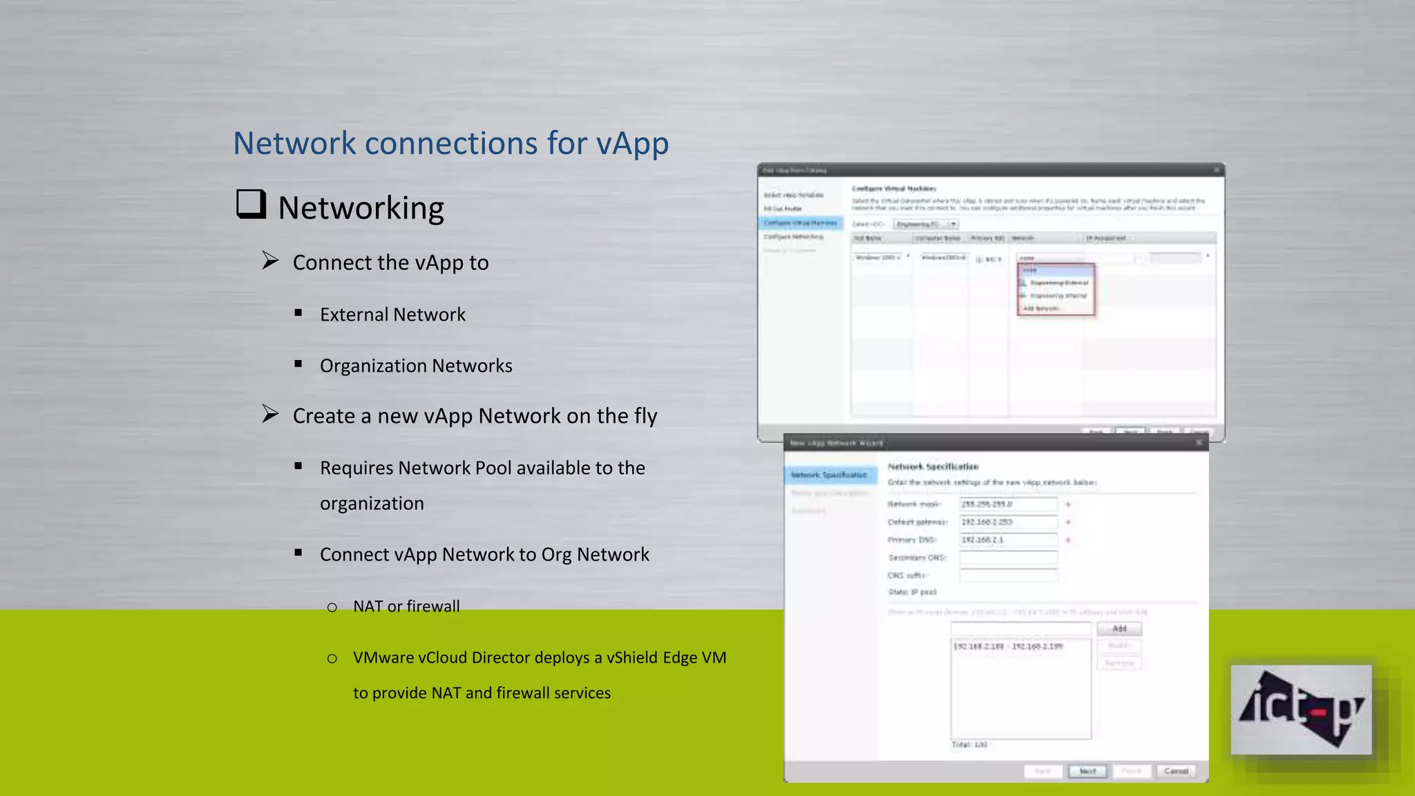 Network connections for vApp 
 Networking 
 Connect the vApp to 
 External Network 
 Organization Networks 
 Create a new vApp Network on the fly 
 Requires Network Pool available to the 
organization 
 Connect vApp Network to Org Network 
o NAT or firewall 
o VMware vCloud Director deploys a vShield Edge VM 
to provide NAT and firewall services 
 