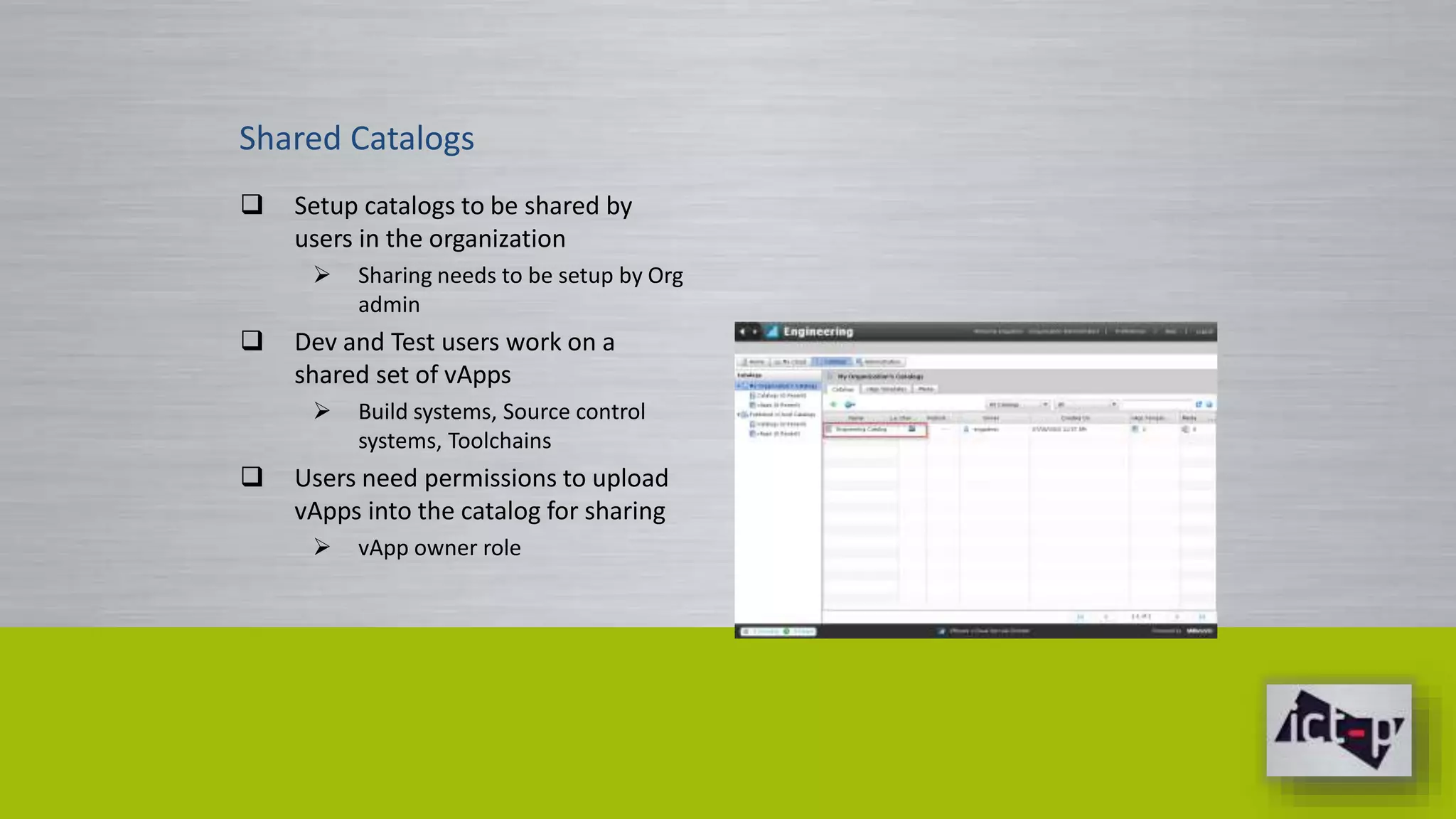 Shared Catalogs 
 Setup catalogs to be shared by 
users in the organization 
 Sharing needs to be setup by Org 
admin 
 Dev and Test users work on a 
shared set of vApps 
 Build systems, Source control 
systems, Toolchains 
 Users need permissions to upload 
vApps into the catalog for sharing 
 vApp owner role 
 