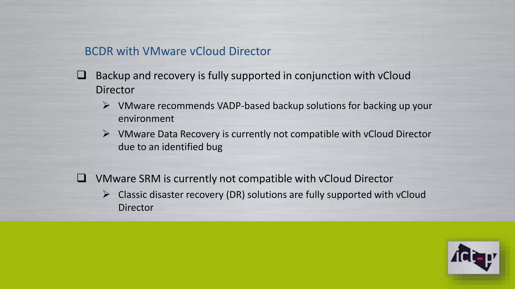 BCDR with VMware vCloud Director 
 Backup and recovery is fully supported in conjunction with vCloud 
Director 
 VMware recommends VADP-based backup solutions for backing up your 
environment 
 VMware Data Recovery is currently not compatible with vCloud Director 
due to an identified bug 
 VMware SRM is currently not compatible with vCloud Director 
 Classic disaster recovery (DR) solutions are fully supported with vCloud 
Director 
 