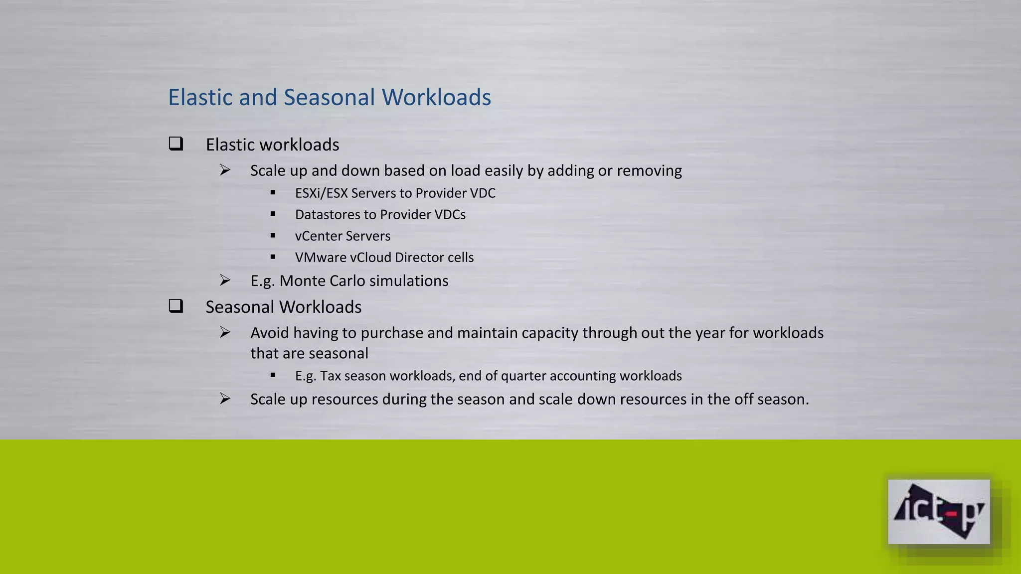 Elastic and Seasonal Workloads 
 Elastic workloads 
 Scale up and down based on load easily by adding or removing 
 ESXi/ESX Servers to Provider VDC 
 Datastores to Provider VDCs 
 vCenter Servers 
 VMware vCloud Director cells 
 E.g. Monte Carlo simulations 
 Seasonal Workloads 
 Avoid having to purchase and maintain capacity through out the year for workloads 
that are seasonal 
 E.g. Tax season workloads, end of quarter accounting workloads 
 Scale up resources during the season and scale down resources in the off season. 
 