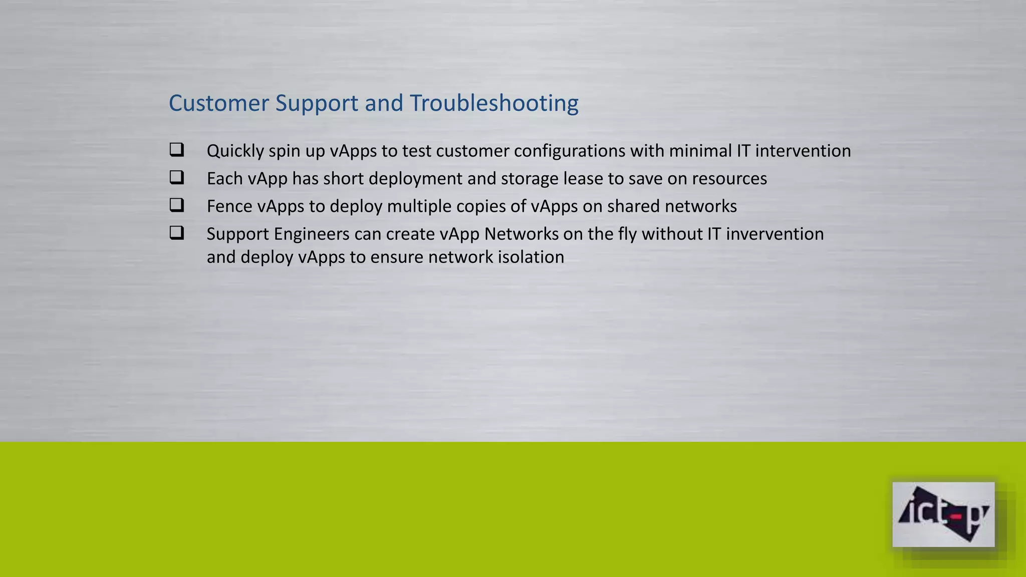 Customer Support and Troubleshooting 
 Quickly spin up vApps to test customer configurations with minimal IT intervention 
 Each vApp has short deployment and storage lease to save on resources 
 Fence vApps to deploy multiple copies of vApps on shared networks 
 Support Engineers can create vApp Networks on the fly without IT invervention 
and deploy vApps to ensure network isolation 
 