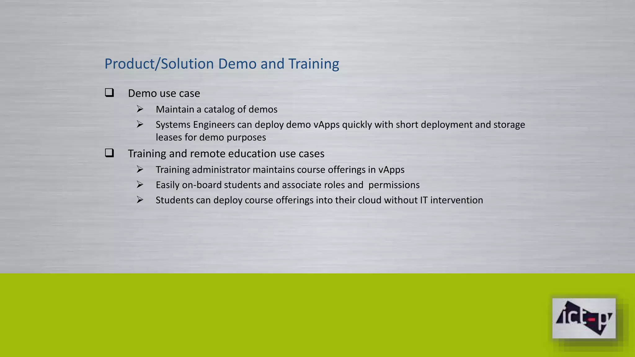 Product/Solution Demo and Training 
 Demo use case 
 Maintain a catalog of demos 
 Systems Engineers can deploy demo vApps quickly with short deployment and storage 
leases for demo purposes 
 Training and remote education use cases 
 Training administrator maintains course offerings in vApps 
 Easily on-board students and associate roles and permissions 
 Students can deploy course offerings into their cloud without IT intervention 
 