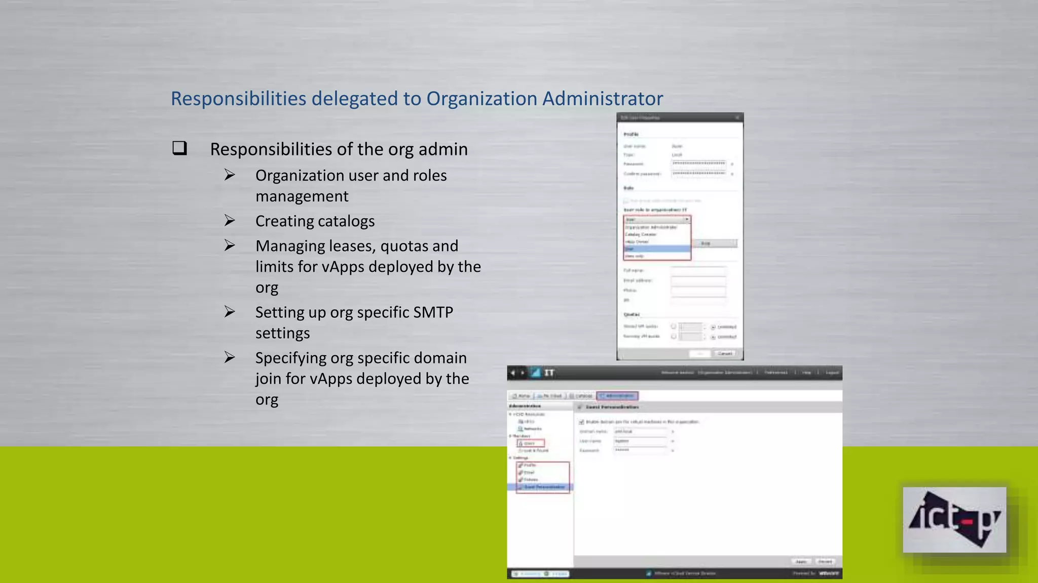 Responsibilities delegated to Organization Administrator 
 Responsibilities of the org admin 
 Organization user and roles 
management 
 Creating catalogs 
 Managing leases, quotas and 
limits for vApps deployed by the 
org 
 Setting up org specific SMTP 
settings 
 Specifying org specific domain 
join for vApps deployed by the 
org 
 