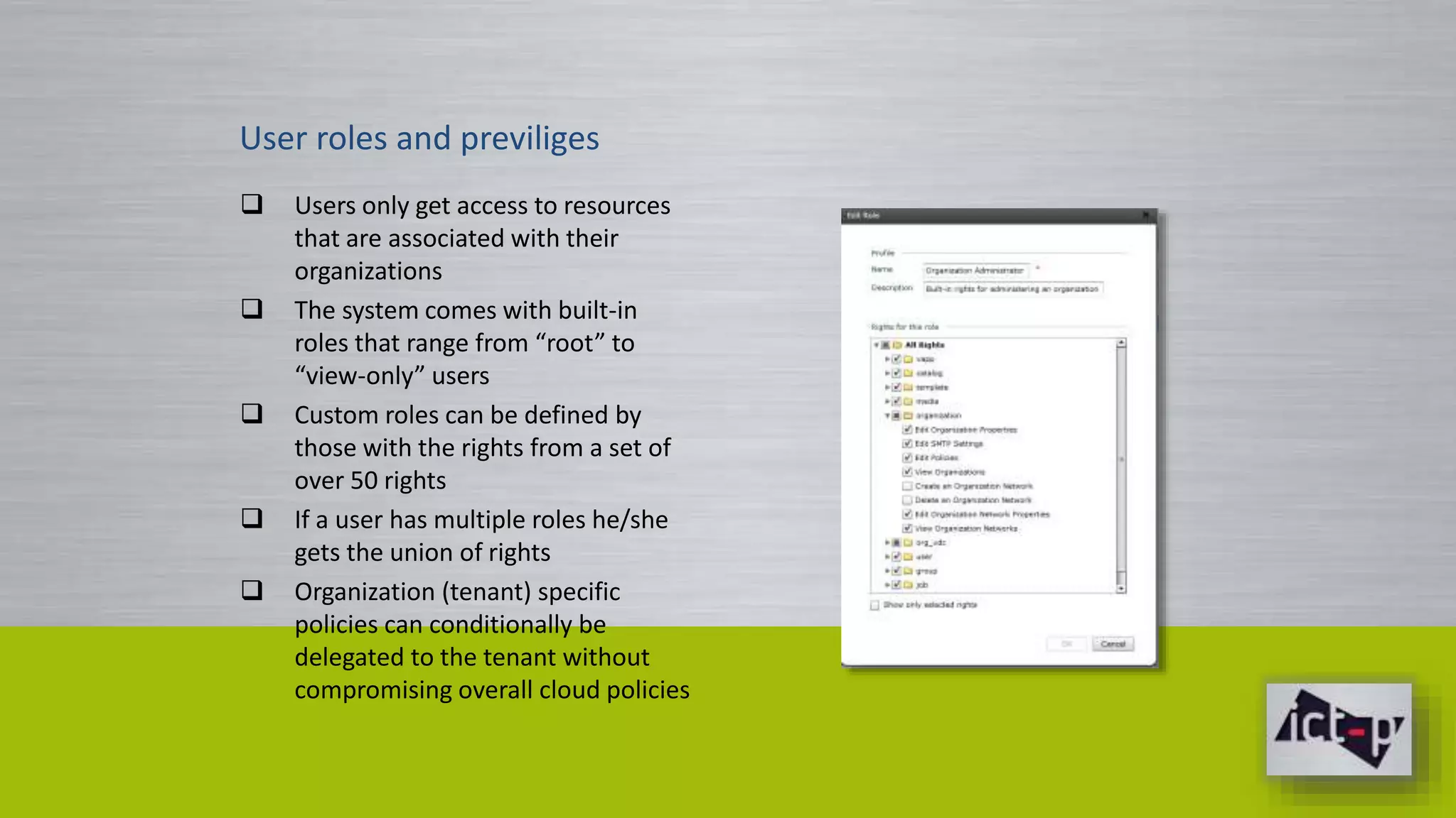 User roles and previliges 
 Users only get access to resources 
that are associated with their 
organizations 
 The system comes with built-in 
roles that range from “root” to 
“view-only” users 
 Custom roles can be defined by 
those with the rights from a set of 
over 50 rights 
 If a user has multiple roles he/she 
gets the union of rights 
 Organization (tenant) specific 
policies can conditionally be 
delegated to the tenant without 
compromising overall cloud policies 
