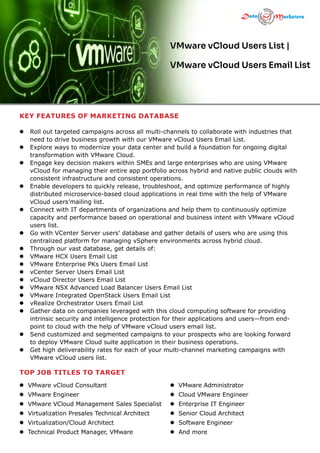 KEY FEATURES OF MARKETING DATABASE
l  
Roll out targeted campaigns across all multi-channels to collaborate with industries that
need to drive business growth with our VMware vCloud Users Email List.
l  
Explore ways to modernize your data center and build a foundation for ongoing digital
transformation with VMware Cloud.
l  
Engage key decision makers within SMEs and large enterprises who are using VMware
vCloud for managing their entire app portfolio across hybrid and native public clouds with
consistent infrastructure and consistent operations.
l  
Enable developers to quickly release, troubleshoot, and optimize performance of highly
distributed microservice-based cloud applications in real time with the help of VMware
vCloud users’mailing list.
l  
Connect with IT departments of organizations and help them to continuously optimize
capacity and performance based on operational and business intent with VMware vCloud
users list.
l  
Go with VCenter Server users’ database and gather details of users who are using this
centralized platform for managing vSphere environments across hybrid cloud.
l  
Through our vast database, get details of:
l  
VMware HCX Users Email List
l  
VMware Enterprise PKs Users Email List
l  
vCenter Server Users Email List
l  
vCloud Director Users Email List
l  
VMware NSX Advanced Load Balancer Users Email List
l  
VMware Integrated OpenStack Users Email List
l  
vRealize Orchestrator Users Email List
l  
Gather data on companies leveraged with this cloud computing software for providing
intrinsic security and intelligence protection for their applications and users—from end-
point to cloud with the help of VMware vCloud users email list.
l  
Send customized and segmented campaigns to your prospects who are looking forward
to deploy VMware Cloud suite application in their business operations.
l  
Get high deliverability rates for each of your multi-channel marketing campaigns with
VMware vCloud users list.
VMware vCloud Users List |
VMware vCloud Users Email List
TOP JOB TITLES TO TARGET
l VMware vCloud Consultant
l VMware Engineer
l VMware VCloud Management Sales Specialist
l Virtualization Presales Technical Architect
l Virtualization/Cloud Architect
l Technical Product Manager, VMware
l VMware Administrator
l Cloud VMware Engineer
l Enterprise IT Engineer
l Senior Cloud Architect
l Software Engineer
l And more
 