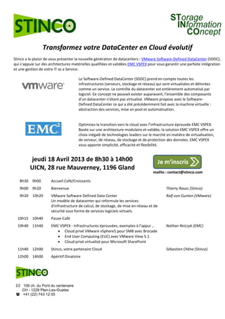 Transformez votre DataCenter en Cloud évolutif
Stinco a le plaisir de vous présenter la nouvelle génération de datacenters : VMware Software-Defined DataCenter (SDDC),
qui s’appuie sur des architectures matérielles qualifiées et validées EMC VSPEX pour vous garantir une parfaite intégration
et une gestion de votre IT as a Service.

                                      Le Software-Defined DataCenter (SDDC) prend en compte toutes les
                                      infrastructures (serveurs, stockage et réseau) qui sont virtualisées et délivrées
                                      comme un service. Le contrôle du datacenter est entièrement automatisé par
                                      logiciel. Ce concept ne pouvait exister auparavant, l’ensemble des composants
                                      d’un datacenter n’étant pas virtualisé. VMware propose avec le Software-
                                      Defined DataCenter ce qui a été précédemment fait avec la machine virtuelle :
                                      abstraction des services, mise en pool et automatisation.


                                      Optimisez la transition vers le cloud avec l’infrastructure éprouvée EMC VSPEX.
                                      Basée sur une architecture modulaire et validée, la solution EMC VSPEX offre un
                                      choix inégalé de technologies leaders sur le marché en matière de virtualisation,
                                      de serveur, de réseau, de stockage et de protection des données. EMC VSPEX
                                      vous apporte simplicité, efficacité et flexibilité.


         jeudi 18 Avril 2013 de 8h30 à 14h00
         UICN, 28 rue Mauverney, 1196 Gland
                                                                                   mailto : contact@stinco.com

   8h30 9h00          Accueil Café/Croissants
   9h00 9h20          Bienvenue                                                            Thierry Rauss (Stinco)
   9h20 10h20         VMware Software Defined Data Center                                  Ralf von Gunten (VMware)
                      Un modèle de datacenter qui reformule les services
                      d'infrastructure de calcul, de stockage, de mise en réseau et de
                      sécurité sous forme de services logiciels virtuels.
  10h15 10h40         Pause-Café
  10h40 11h40         EMC VSPEX - Infrastructures éprouvées, exemples à l’appui …          Nathan Reiczyk (EMC)
                          Cloud privé VMware vSphere5 pour SMB avec Brocade
                          End User Computing (EUC) avec VMware View 5.1
                          Cloud privé virtualisé pour Microsoft SharePoint
  11h40 12h00         Stinco, votre partenaire Cloud                                       Sébastien Chêne (Stinco)
  12h00 14h00         Apéritif Dinatoire




  109 ch. du Pont du centenaire
   CH - 1228 Plan-Les-Ouates
  +41 (22) 743 12 05
 