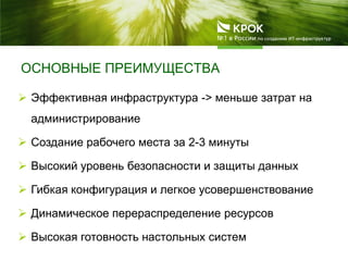 ОСНОВНЫЕ ПРЕИМУЩЕСТВА
 Эффективная инфраструктура -> меньше затрат на
администрирование
 Создание рабочего места за 2-3 минуты
 Высокий уровень безопасности и защиты данных
 Гибкая конфигурация и легкое усовершенствование
 Динамическое перераспределение ресурсов
 Высокая готовность настольных систем
 