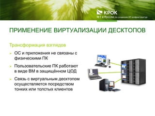 ПРИМЕНЕНИЕ ВИРТУАЛИЗАЦИИ ДЕСКТОПОВ
Трансформация взглядов
 ОС и приложения не связаны с
физическими ПК
 Пользовательские ПК работают
в виде ВМ в защищѐнном ЦОД
 Связь с виртуальным десктопом
осуществляется посредством
тонких или толстых клиентов
 