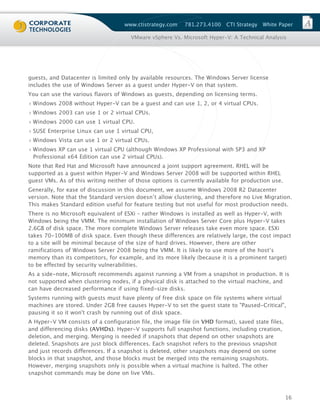 www.ctistrategy.com    781.273.4100    CTI Strategy   White Paper

                                       VMware vSphere Vs. Microsoft Hyper-V: A Technical Analysis




guests, and Datacenter is limited only by available resources. The Windows Server license
includes the use of Windows Server as a guest under Hyper-V on that system.
You can use the various flavors of Windows as guests, depending on licensing terms.
› Windows 2008 without Hyper-V can be a guest and can use 1, 2, or 4 virtual CPUs.
› Windows 2003 can use 1 or 2 virtual CPUs.
› Windows 2000 can use 1 virtual CPU.
› SUSE Enterprise Linux can use 1 virtual CPU,
› Windows Vista can use 1 or 2 virtual CPUs.
› Windows XP can use 1 virtual CPU (although Windows XP Professional with SP3 and XP
  Professional x64 Edition can use 2 virtual CPUs).
Note that Red Hat and Microsoft have announced a joint support agreement. RHEL will be
supported as a guest within Hyper-V and Windows Server 2008 will be supported within RHEL
guest VMs. As of this writing neither of those options is currently available for production use.
Generally, for ease of discussion in this document, we assume Windows 2008 R2 Datacenter
version. Note that the Standard version doesn’t allow clustering, and therefore no Live Migration.
This makes Standard edition useful for feature testing but not useful for most production needs.
There is no Microsoft equivalent of ESXi – rather Windows is installed as well as Hyper-V, with
Windows being the VMM. The minimum installation of Windows Server Core plus Hyper-V takes
2.6GB of disk space. The more complete Windows Server releases take even more space. ESXi
takes 70-100MB of disk space. Even though these differences are relatively large, the cost impact
to a site will be minimal because of the size of hard drives. However, there are other
ramifications of Windows Server 2008 being the VMM. It is likely to use more of the host’s
memory than its competitors, for example, and its more likely (because it is a prominent target)
to be effected by security vulnerabilities.
As a side-note, Microsoft recommends against running a VM from a snapshot in production. It is
not supported when clustering nodes, if a physical disk is attached to the virtual machine, and
can have decreased performance if using fixed-size disks.
Systems running with guests must have plenty of free disk space on file systems where virtual
machines are stored. Under 2GB free causes Hyper-V to set the guest state to "Paused-Critical",
pausing it so it won't crash by running out of disk space.
A Hyper-V VM consists of a configuration file, the image file (in VHD format), saved state files,
and differencing disks (AVHDs). Hyper-V supports full snapshot functions, including creation,
deletion, and merging. Merging is needed if snapshots that depend on other snapshots are
deleted. Snapshots are just block differences. Each snapshot refers to the previous snapshot
and just records differences. If a snapshot is deleted, other snapshots may depend on some
blocks in that snapshot, and those blocks must be merged into the remaining snapshots.
However, merging snapshots only is possible when a virtual machine is halted. The other
snapshot commands may be done on live VMs.



                                                                                                    16
 