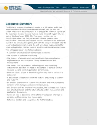 www.ctistrategy.com   781.273.4100    CTI Strategy   White Paper

                                            VMware vSphere Vs. Microsoft Hyper-V: A Technical Analysis




Executive Summary
The battle to be your virtualization vendor is in full swing, and it has
important ramifications for the vendors involved, and for your data
center. The goal of this whitepaper is to analyze the technical aspects of
the two major choices: VMware vSphere 4 and Microsoft Hyper-V R2 (as
part of Windows Server 2008 R2). This paper considers server
virtualization alone, not desktop virtualization or “presentation
virtualization”. Certainly presentation virtualization will be an important
aspect of the virtualization gamut, but with the entry of Microsoft into the
server virtualization market, and the still-unrealized huge potential for
server virtualization, this is a topic of great interest to many datacenters.
This whitepaper covers the following topics:
› A summary of virtualization technologies and terms.
› The reasons to consider virtualizing.
› The features of virtualization and the effect it has on application
  implementation, and datacenter facility implementation and
  management.
› The impact that future server technology will have in driving
  virtualization, based on the need of datacenters to achieve optimal
  resource use and optimal application performance.
› Decision criteria to use in determining when and how to virtualize a
  datacenter.
› A description and comparison of the features and pricing of vSphere
  and Hyper-V.
› An analysis of the current state of virtualization and best practices to
  consider when deploying virtualized infrastructure.
› Our prognosis of the future of virtualization, the expected next feature
  sets of virtualization, and the future of data centers management and
  application deployment.
› Advice on how to determine which of the virtualization offerings to
  consider and how to test that chosen path.
› Reference pointers and suggestions for further reading.




                                                                                                         1
 