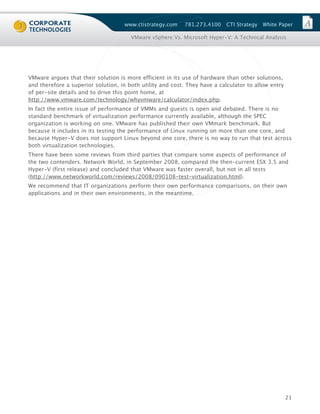 www.ctistrategy.com    781.273.4100    CTI Strategy   White Paper

                                       VMware vSphere Vs. Microsoft Hyper-V: A Technical Analysis




VMware argues that their solution is more efficient in its use of hardware than other solutions,
and therefore a superior solution, in both utility and cost. They have a calculator to allow entry
of per-site details and to drive this point home, at
http://www.vmware.com/technology/whyvmware/calculator/index.php.
In fact the entire issue of performance of VMMs and guests is open and debated. There is no
standard benchmark of virtualization performance currently available, although the SPEC
organization is working on one. VMware has published their own VMmark benchmark. But
because it includes in its testing the performance of Linux running on more than one core, and
because Hyper-V does not support Linux beyond one core, there is no way to run that test across
both virtualization technologies.
There have been some reviews from third parties that compare some aspects of performance of
the two contenders. Network World, in September 2008, compared the then-current ESX 3.5 and
Hyper-V (first release) and concluded that VMware was faster overall, but not in all tests
(http://www.networkworld.com/reviews/2008/090108-test-virtualization.html).
We recommend that IT organizations perform their own performance comparisons, on their own
applications and in their own environments, in the meantime.




                                                                                                     21
 