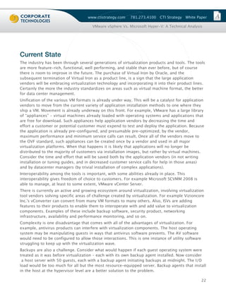 www.ctistrategy.com    781.273.4100    CTI Strategy   White Paper

                                      VMware vSphere Vs. Microsoft Hyper-V: A Technical Analysis




Current State
The industry has been through several generations of virtualization products and tools. The tools
are more feature-rich, functional, well performing, and stable than ever before, but of course
there is room to improve in the future. The purchase of Virtual Iron by Oracle, and the
subsequent termination of Virtual Iron as a product line, is a sign that the large application
vendors will be embracing virtualization technology and incorporating it into their product lines.
Certainly the more the industry standardizes on areas such as virtual machine format, the better
for data center management.
Unification of the various VM formats is already under way. This will be a catalyst for application
vendors to move from the current variety of application installation methods to one where they
ship a VM. Movement is already underway on this front. For example, VMware has a large library
of “appliances” – virtual machines already loaded with operating systems and applications that
are free for download. Such appliances help application vendors by decreasing the time and
effort a customer or potential customer must expend to test and deploy the application. Because
the application is already pre-configured, and presumable pre-optimized, by the vendor,
maximum performance and minimum service calls can result. Once all of the vendors move to
the OVF standard, such appliances can be created once by a vendor and used in all major
virtualization platforms. When that happens it is likely that applications will no longer be
distributed to the majority of customers via installation images, but rather by virtual machines.
Consider the time and effort that will be saved both by the application vendors (in not writing
installation or tuning guides, and in decreased customer service calls for help in those areas)
and by datacenter managers (by trivial installation of complex applications).
Interoperability among the tools is important, with some abilities already in place. This
interoperability gives freedom of choice to customers. For example Microsoft SCVMM 2008 is
able to manage, at least to some extent, VMware vCenter Server.
There is currently an active and growing ecosystem around virtualization, involving virtualization
tool vendors solving specific areas of challenge created by virtualization. For example Vizioncore
Inc.'s vConverter can convert from many VM formats to many others. Also, ISVs are adding
features to their products to enable them to interoperate with and add value to virtualization
components. Examples of these include backup software, security product, networking
infrastructure, availability and performance monitoring, and so on.
Complexity is one disadvantage that comes with all of the advantages of virtualization. For
example, antivirus products can interfere with virtualization components. The host operating
system may be manipulating guests in ways that antivirus software prevents. The AV software
would need to be configured to allow those interactions. This is one instance of utility software
struggling to keep up with the virtualization wave.
Backups are also a challenge. Consider what would happen if each guest operating system were
treated as it was before virtualization – each with its own backup agent installed. Now consider
 a host server with 50 guests, each with a backup agent initiating backups at midnight. The I/O
load would be too much for all but the most resource-equipped server. Backup agents that install
in the host at the hypervisor level are a better solution to the problem.

                                                                                                    22
 