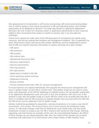 www.ctistrategy.com   781.273.4100   CTI Strategy   White Paper

                                       VMware vSphere Vs. Microsoft Hyper-V: A Technical Analysis




One advancement of virtualization is self-service provisioning. Self service provisioning allows
non-IT staff to request a new virtual environment (a VM, and operating system, and installed
applications) to be deployed on demand. This large step forward in application deployment
decreases the time it takes for a business owner or application administrator to have resources
added to their environment from weeks or months to minutes. But it can also add new
challenges.
Virtual server sprawl can undo many of the efficiency gains of virtualization by rapidly using
resources, and also by creating new inventory and management problems. This is especially true
when infrastructure allows self-service VM creation. Workflows must be established to assure
that all VMs are tracked. Important information to capture and keep up to date includes:
› VM owner
› VM authorizer
› VM purpose
› VM creation date
› VM planned destruction date
› Resource requirements
› Security requirements
› H/A requirements
› DR requirements
› Applications installed in the VM
› Guest operating system licensing
› Application licensing
› Backup method
› Priority (compared with other VMs, for resource management)
If virtual machines are created methodically, then typically the infrastructure management will
store a “golden image” of each VM at creation time. That golden image can be used to create
other exact duplicates of the VM (for deploying on multiple systems for horizontally-scaling VMs,
or for application development cycle uses such as Q/A, pre-production, DR, and so on. If this
method is used, then the golden image of a given VM also needs to be recorded with that VM. If
there is a problem with the VM (assuming no needed changes have occurred within the VM) then
the VM can be reset by replacing it with its golden image.
Another method being adopted by datacenters running virtualization is to create a new kind of
environment – the nursery. The nursery houses one or more unused, but production ready,
servers. If a VM needs changes made that are beyond the usual steady state, and that would
temporarily increase its resource use, the VM is moved to the nursery for that change. Patching,
upgrading, and load testing are examples of this case. By using dedicated hardware, the effects
of these changes do not impact bystander VMs. Also, the impact of the changes can be better
monitored and understood. In an environment with a large number of VMs needing “extra


                                                                                                   23
 