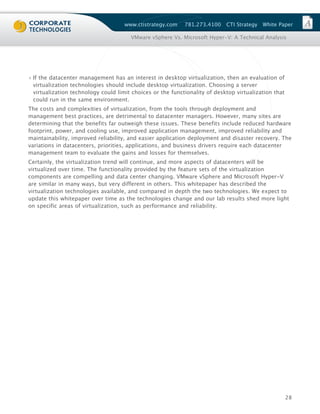 www.ctistrategy.com     781.273.4100    CTI Strategy   White Paper

                                       VMware vSphere Vs. Microsoft Hyper-V: A Technical Analysis




› If the datacenter management has an interest in desktop virtualization, then an evaluation of
  virtualization technologies should include desktop virtualization. Choosing a server
  virtualization technology could limit choices or the functionality of desktop virtualization that
  could run in the same environment.
The costs and complexities of virtualization, from the tools through deployment and
management best practices, are detrimental to datacenter managers. However, many sites are
determining that the benefits far outweigh these issues. These benefits include reduced hardware
footprint, power, and cooling use, improved application management, improved reliability and
maintainability, improved reliability, and easier application deployment and disaster recovery. The
variations in datacenters, priorities, applications, and business drivers require each datacenter
management team to evaluate the gains and losses for themselves.
Certainly, the virtualization trend will continue, and more aspects of datacenters will be
virtualized over time. The functionality provided by the feature sets of the virtualization
components are compelling and data center changing. VMware vSphere and Microsoft Hyper-V
are similar in many ways, but very different in others. This whitepaper has described the
virtualization technologies available, and compared in depth the two technologies. We expect to
update this whitepaper over time as the technologies change and our lab results shed more light
on specific areas of virtualization, such as performance and reliability.




                                                                                                      28
 