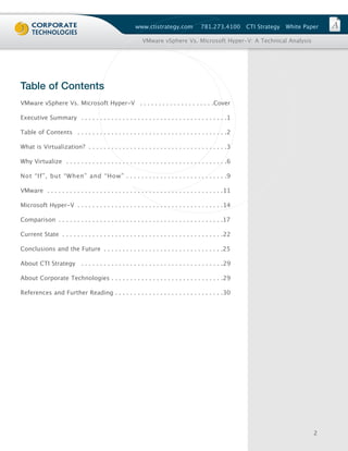 www.ctistrategy.com               781.273.4100       CTI Strategy   White Paper

                                                            VMware vSphere Vs. Microsoft Hyper-V: A Technical Analysis




Table of Contents
VMware vSphere Vs. Microsoft Hyper-V . . . . . . . . . . . . . . . . . . . .Cover

Executive Summary . . . . . . . . . . . . . . . . . . . . . . . . . . . . . . . . . . . . . . .1

Table of Contents . . . . . . . . . . . . . . . . . . . . . . . . . . . . . . . . . . . . . . . .2

What is Virtualization? . . . . . . . . . . . . . . . . . . . . . . . . . . . . . . . . . . . . .3

Why Virtualize . . . . . . . . . . . . . . . . . . . . . . . . . . . . . . . . . . . . . . . . . . .6

Not “If”, but “When” and “How” . . . . . . . . . . . . . . . . . . . . . . . . . . .9

VMware . . . . . . . . . . . . . . . . . . . . . . . . . . . . . . . . . . . . . . . . . . . . . . .11

Microsoft Hyper-V . . . . . . . . . . . . . . . . . . . . . . . . . . . . . . . . . . . . . . .14

Comparison . . . . . . . . . . . . . . . . . . . . . . . . . . . . . . . . . . . . . . . . . . . .17

Current State . . . . . . . . . . . . . . . . . . . . . . . . . . . . . . . . . . . . . . . . . . .22

Conclusions and the Future . . . . . . . . . . . . . . . . . . . . . . . . . . . . . . . .25

About CTI Strategy           . . . . . . . . . . . . . . . . . . . . . . . . . . . . . . . . . . . . . .29

About Corporate Technologies . . . . . . . . . . . . . . . . . . . . . . . . . . . . . .29

References and Further Reading . . . . . . . . . . . . . . . . . . . . . . . . . . . . .30




                                                                                                                                     2
 