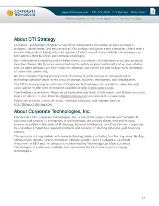 www.ctistrategy.com    781.273.4100    CTI Strategy   White Paper

                                       VMware vSphere Vs. Microsoft Hyper-V: A Technical Analysis




About CTI Strategy
Corporate Technologies Strategy Group offers independent consulting services covering IT
products, technologies, and best practices. Our product evaluation service provides clients with a
vendor-independent, highly informed opinion of which one of many available technologies can
best address their business and technical challenges.
Our market trend consulting service helps clients stay abreast of technology areas characterized
by active change. We focus on understanding the widely varying functionality of various solution
sets, so when products are near-ready for adoption, our clients are able to take early advantage
of those most promising.
We also sponsor ongoing primary research among IT professionals to document users’
technology adoption plans in the areas of storage, Business Intelligence, and virtualization.
The CTI Strategy group is a division of Corporate Technologies, Inc, a systems integrator and
value-added reseller with information available at http://www.cptech.com.
Your feedback is welcome. Please let us know what you think of this report, and if there are other
topics of interest to you. Email to info@ctistrategy.com any comments or questions.
Follow our activities, research results, technical solutions, and industry views at
http://blogs.ctistrategy.com.

About Corporate Technologies, Inc.
Founded in 1994, Corporate Technologies, Inc. is one of the largest providers of complete IT
solutions and services to enterprises in the Northeast. We provide clients with professional
services expertise in the areas of IT Strategy, Business Intelligence, and Data Centers, supported
by a selective product line, support contracts and services, IT staffing solutions, and financing
options.
The company is a top partner with many technology leaders including Sun Microsystems, NetApp,
SAP/Business Objects, Oracle, Symantec, VMware, Juniper, and F5 Networks. Its annual
investment in R&D and the company's market-leading Technology Lab allow Corporate
Technologies to continually evaluate and recommend the best current and emerging
technologies.




                                                                                                   29
 