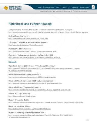 www.ctistrategy.com     781.273.4100   CTI Strategy   White Paper

                                          VMware vSphere Vs. Microsoft Hyper-V: A Technical Analysis




References and Further Reading
Computerworld “Review: Microsoft's System Center Virtual Machine Manager”-
http://www.computerworld.com/s/article/9117918/Review_Microsoft_s_System_Center_Virtual_Machine_Manager

RedHat licensing costs -
http://www.redhat.com/f/html/partners_us_skulist.html

Techalpha "Ripples of Virtualization" paper -
http://reports.techalpha.com/PreviewReport.html

Patterson’s SC08 keynote -
http://www.theregister.co.uk/2008/11/26/patterson_keynote_sc08/

Cio.com – Virtualization Vendors to Watch in 2009 –
http://www.cio.com/article/478388/_Virtualization_Vendors_to_Watch_in_


M i c ro s o f t

“Windows Server 2008 Hyper-V Technical Overview”-
http://download.microsoft.com/download/4/2/b/42bea8d6-9c77-4db8-b405-6bffce59b157/Hyper-
V%20Technical%20Overview.docx

Microsoft Windows Server price list -
http://www.microsoft.com/windowsserver2008/en/us/pricing.aspx

Microsoft Windows Server 2008 feature comparison -
http://www.microsoft.com/windowsserver2008/en/us/compare-specs.aspx

Microsoft Hyper-V supported hosts -
http://www.microsoft.com/windowsserver2008/en/us/hyperv-supported-guest-os.aspx

Virtual PC Guy's WebLog -
http://blogs.msdn.com/virtual_pc_guy/

Hyper-V Security Guide -
http://www.microsoft.com/downloads/details.aspx?FamilyID=2220624b-a562-4e79-aa69-a7b3dffdd090

Hyper-V Snapshot FAQ -
http://technet.microsoft.com/en-us/library/dd560637.aspx

Hyper-V Planning and Deployment Guide -
http://www.microsoft.com/Downloads/details.aspx?FamilyID=5da4058e-72cc-4b8d-bbb1-
5e16a136ef42&displaylang=en
                                                                                                      30
 