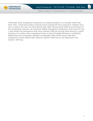 www.ctistrategy.com    781.273.4100    CTI Strategy   White Paper

                                       VMware vSphere Vs. Microsoft Hyper-V: A Technical Analysis




Technically, these management components are separate products. For example, rather than
these tools, a third party product could be used to manage the hosts and guests. However most
sites, at least at the start, use these default tools. When discussing the features and functions of
the virtualization solutions, we include the default management components. One reason for this
is that without the management tools these solutions really do not have many features or useful
functions. For another, these management tools are part of bundled offerings or installed by
default when the virtualization packages are deployed. Many infrastructures add other
components to these default tools, based on specific needs that are not addressed in the
vendor’s offerings.




                                                                                                    5
 