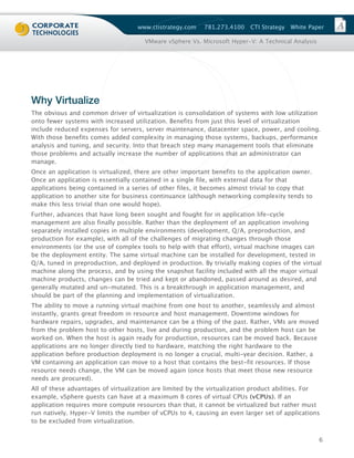 www.ctistrategy.com    781.273.4100   CTI Strategy   White Paper

                                      VMware vSphere Vs. Microsoft Hyper-V: A Technical Analysis




Why Virtualize
The obvious and common driver of virtualization is consolidation of systems with low utilization
onto fewer systems with increased utilization. Benefits from just this level of virtualization
include reduced expenses for servers, server maintenance, datacenter space, power, and cooling.
With those benefits comes added complexity in managing those systems, backups, performance
analysis and tuning, and security. Into that breach step many management tools that eliminate
those problems and actually increase the number of applications that an administrator can
manage.
Once an application is virtualized, there are other important benefits to the application owner.
Once an application is essentially contained in a single file, with external data for that
applications being contained in a series of other files, it becomes almost trivial to copy that
application to another site for business continuance (although networking complexity tends to
make this less trivial than one would hope).
Further, advances that have long been sought and fought for in application life-cycle
management are also finally possible. Rather than the deployment of an application involving
separately installed copies in multiple environments (development, Q/A, preproduction, and
production for example), with all of the challenges of migrating changes through those
environments (or the use of complex tools to help with that effort), virtual machine images can
be the deployment entity. The same virtual machine can be installed for development, tested in
Q/A, tuned in preproduction, and deployed in production. By trivially making copies of the virtual
machine along the process, and by using the snapshot facility included with all the major virtual
machine products, changes can be tried and kept or abandoned, passed around as desired, and
generally mutated and un-mutated. This is a breakthrough in application management, and
should be part of the planning and implementation of virtualization.
The ability to move a running virtual machine from one host to another, seamlessly and almost
instantly, grants great freedom in resource and host management. Downtime windows for
hardware repairs, upgrades, and maintenance can be a thing of the past. Rather, VMs are moved
from the problem host to other hosts, live and during production, and the problem host can be
worked on. When the host is again ready for production, resources can be moved back. Because
applications are no longer directly tied to hardware, matching the right hardware to the
application before production deployment is no longer a crucial, multi-year decision. Rather, a
VM containing an application can move to a host that contains the best-fit resources. If those
resource needs change, the VM can be moved again (once hosts that meet those new resource
needs are procured).
All of these advantages of virtualization are limited by the virtualization product abilities. For
example, vSphere guests can have at a maximum 8 cores of virtual CPUs (vCPUs). If an
application requires more compute resources than that, it cannot be virtualized but rather must
run natively. Hyper-V limits the number of vCPUs to 4, causing an even larger set of applications
to be excluded from virtualization.


                                                                                                   6
 