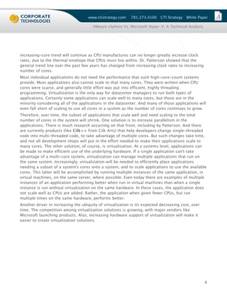 www.ctistrategy.com    781.273.4100    CTI Strategy   White Paper

                                       VMware vSphere Vs. Microsoft Hyper-V: A Technical Analysis




increasing-core trend will continue as CPU manufactures can no longer greatly increase clock
rates, due to the thermal envelope that CPUs must live within. Dr. Patterson showed that the
general trend line over the past few years has changed from increasing clock rates to increasing
number of cores.
Most individual applications do not need the performance that such high-core-count systems
provide. Most applications also cannot scale to that many cores. They were written when CPU
cores were scarce, and generally little effort was put into efficient, highly threading
programming. Virtualization is the only way for datacenter managers to run both types of
applications. Certainly some applications can scale well to many cores, but those are in the
minority considering all of the applications in the datacenter. And many of those applications will
even fall short of scaling to use all cores in a system as the number of cores continues to grow.
Therefore, over time, the subset of applications that scale well and need scaling to the total
number of cores in the system will shrink. One solution is to increase parallelism in the
applications. There is much research occurring on that front, including by Patterson. And there
are currently products (like Cilk++ from Cilk Arts) that help developers change single-threaded
code into multi-threaded code, to take advantage of multiple cores. But such changes take time,
and not all development shops will put in the effort needed to make their applications scale to
many cores. The other solution, of course, is virtualization. At a systems level, applications can
be made to make efficient use of the underlying hardware. If a single application can't take
advantage of a multi-core system, virtualization can manage multiple applications that run on
the same system. Increasingly, virtualization will be needed to efficiently place applications
needing a subset of a system's cores onto a system, and to scale applications to use the available
cores. This latter will be accomplished by running multiple instances of the same application, in
virtual machines, on the same server, where possible. Even today there are examples of multiple
instances of an application performing better when run in virtual machines than when a single
instance is run without virtualization on the same hardware. In these cases, the application does
not scale well as CPUs are added. Rather, the application when given fewer CPUs, but run
multiple times on the same hardware, performs better.
Another driver in increasing the ubiquity of virtualization is its expected decreasing cost, over
time. The competition among virtualization solutions is growing, with major vendors like
Microsoft launching products. Also, increasing hardware support of virtualization will make it
easier to create virtualization solutions.




                                                                                                    8
 