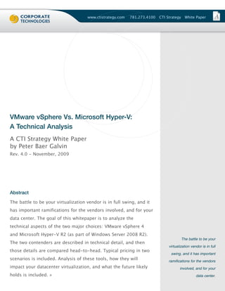 www.ctistrategy.com   781.273.4100   CTI Strategy     White Paper




VMware vSphere Vs. Microsoft Hyper-V:
A Technical Analysis
A CTI Strategy White Paper
by Peter Baer Galvin
Rev. 4.0 - November, 2009




Abstract
The battle to be your virtualization vendor is in full swing, and it
has important ramifications for the vendors involved, and for your
data center. The goal of this whitepaper is to analyze the
technical aspects of the two major choices: VMware vSphere 4
and Microsoft Hyper-V R2 (as part of Windows Server 2008 R2).
The two contenders are described in technical detail, and then
                                                                                         The battle to be your


those details are compared head-to-head. Typical pricing in two
                                                                               virtualization vendor is in full


scenarios is included. Analysis of these tools, how they will
                                                                                swing, and it has important


impact your datacenter virtualization, and what the future likely
                                                                               ramifications for the vendors


holds is included. »
                                                                                      involved, and for your

                                                                                                  data center.
 