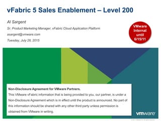 © 2011 VMware Inc. All rights reserved
vFabric 5 Sales Enablement – Level 200
Al Sargent
Sr. Product Marketing Manager, vFabric Cloud Application Platform
asargent@vmware.com
Tuesday, July 28, 2015
Non-Disclosure Agreement for VMware Partners.
This VMware vFabric information that is being provided to you, our partner, is under a
Non-Disclosure Agreement which is in effect until the product is announced. No part of
this information should be shared with any other third party unless permission is
obtained from VMware in writing.
VMware
Internal
until
6/15/11
 