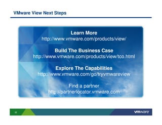 VMware View Next Steps



                        Learn More
           http://www.vmware.com/products/view/

                  Build The Business Case
        http://www.vmware.com/products/view/tco.html

                   Explore The Capabilities
          http://www.vmware.com/go/tryvmwareview

                         Find a partner
              http://partnerlocator.vmware.com



32
 